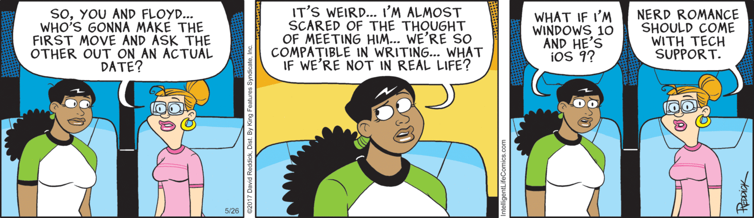 Animated cartoon OCR: soYOU AND FLOYD... WHO'S GONNA MAKE THE FIRST MOVE AND ASK THE OTHER OUT ON AN ACTUAL DATE? IT'S WEIRD... I'M ALMOST SCARED OF THE THOUGHT OF MEETING HIM... WE'RE So COMPA?IBLE IN WRITING... WHAT IF WE'RE NOT IN REAL LIFE? WHAT IF I'M WINDOWS 10 AND HE'S iOS 9? NERD ROMANCE SHOULD COME WITH TECH SUPPORT. 5/26 entLifeComics.com soYOU AND FLOYD... WHO'S GONNA MAKE THE FIRST MOVE AND ASK THE OTHER OUT ON AN ACTUAL DATE? IT'S WEIRD... I'M ALMOST SCARED OF THE THOUGHT OF MEETING HIM... WE'RE So COMPA?IBLE IN WRITING... WHAT IF WE'RE NOT IN REAL LIFE? WHAT IF I'M WINDOWS 10 AND HE'S iOS 9? NERD ROMANCE SHOULD COME WITH TECH SUPPORT. 5/26 entLifeComics.com