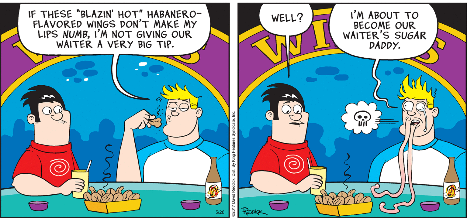 Illustration OCR: INTELLIGENT LIFE BY DAVID REDDICK IF THESE "BLAZIN' HOT" HABANERO- FLAVORED WINGS DON'T MAKE MY LIPS NUMBI'M NOT GIVING OUR WAITER A VERY BIG TIP. I'M ABOUT TO BECOME OUR WAITER'S SUGAR DADDY. WELL? 5/28 INTELLIGENT LIFE BY DAVID REDDICK IF THESE "BLAZIN' HOT" HABANERO- FLAVORED WINGS DON'T MAKE MY LIPS NUMBI'M NOT GIVING OUR WAITER A VERY BIG TIP. I'M ABOUT TO BECOME OUR WAITER'S SUGAR DADDY. WELL? 5/28