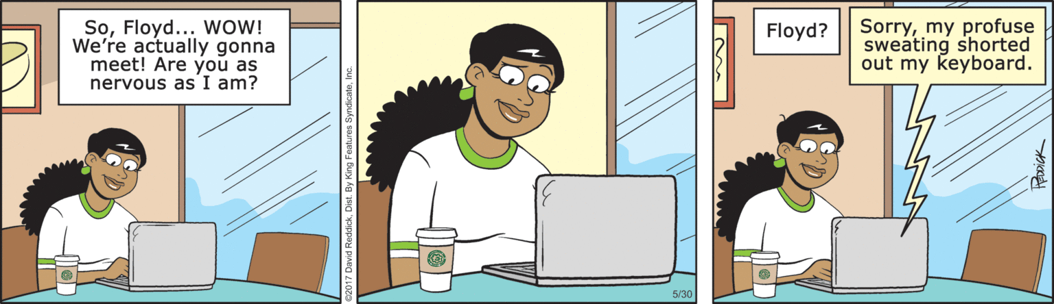 Fictional character OCR: SoFloyd... wOW! We're actually gonna meet! Are you as nervous as I am? Sorrymy profuse sweating shorted out my keyboard. Floyd? 5/30 SoFloyd... wOW! We're actually gonna meet! Are you as nervous as I am? Sorrymy profuse sweating shorted out my keyboard. Floyd? 5/30