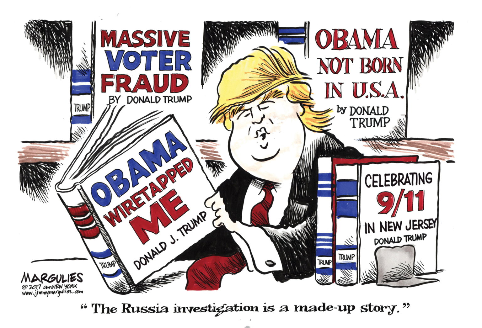 Graphics OCR: MASSIVE VOTER FRAUD OBAMA NOT BORN IN U.S.A. TRUMP BY DONALD TRUMP OBAMA WIRETAPPED ME by DONALD TRUMP CELEBRATING 9/11 IN NEW JERSEY MARGULIES TRUMP DONALD J. TRUMP DONALD TRUMP ©017 amNEW YORK Www.jimmymargulies.am TRUMP TRUMP “ The Russia investigation is a made-up story." 99 MASSIVE VOTER FRAUD OBAMA NOT BORN IN U.S.A. TRUMP BY DONALD TRUMP OBAMA WIRETAPPED ME by DONALD TRUMP CELEBRATING 9/11 IN NEW JERSEY MARGULIES TRUMP DONALD J. TRUMP DONALD TRUMP ©017 amNEW YORK Www.jimmymargulies.am TRUMP TRUMP “ The Russia investigation is a made-up story." 99
