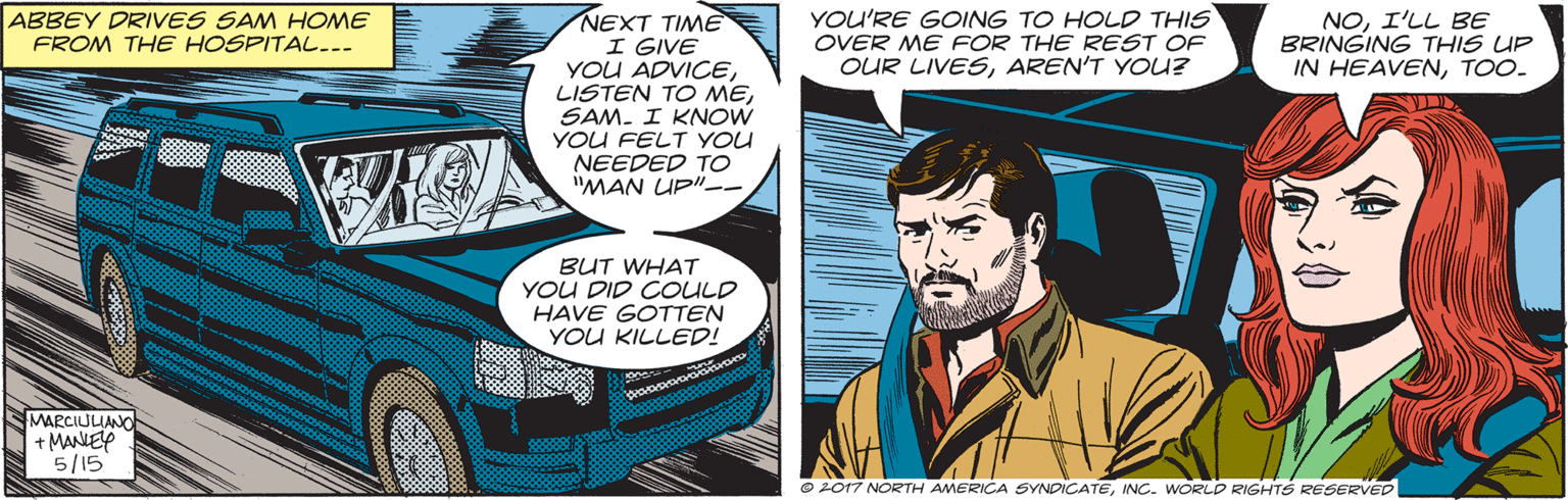 Comic book OCR: ABBEY DRIVES SAM HOME FROM THE HOSPITAL... NEXT TIME I GIVE YOU ADVICESAM. I KNOW YOU FELT YOU NEEDED TO "MAN UP"-- YOU'RE GOING TO HOLD THIS OVER ME FOR THE REST OF OUR LIVESAREN'T YOU? NOI'LL BE BRINGING THIS UP IN HEAVENTOO. BUT WHAT YOU DID COULD HAVE GOTTEN YOU KILLED! MARCIUUNO + MANEP 5/15 ©2017 NORTH AMERICA SYNDICATEINC. WORLD RIGHTS REGERVED ABBEY DRIVES SAM HOME FROM THE HOSPITAL... NEXT TIME I GIVE YOU ADVICELISTEN TO MESAM. I KNOW YOU FELT YOU NEEDED TO "MAN UP"-- YOU'RE GOING TO HOLD THIS OVER ME FOR THE REST OF OUR LIVESAREN'T YOU? NOI'LL BE BRINGING THIS UP IN HEAVENTOO. BUT WHAT YOU DID COULD HAVE GOTTEN YOU KILLED! MARCIUUNO + MANEP 5/15 ©2017 NORTH AMERICA SYNDICATEINC. WORLD RIGHTS REGERVED