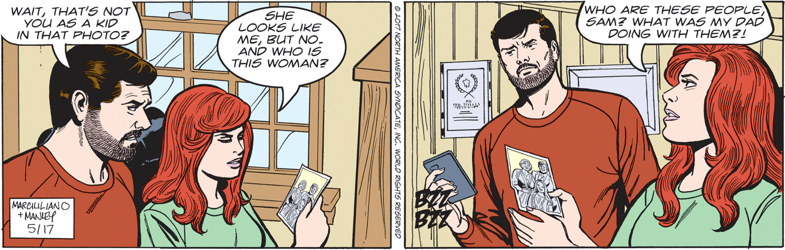 Comics OCR: WAITTHAT'S NOT YOU AS A KID IN THAT PHOTO? SHE LOOKS LIKE MEBUT NO. AND WHO IS THIS WOMAN? WHO ARE THESE PEOPLE SAM? WHAT WAS MY DAD DOING WITH THEM?! MARCILILIANO + MANIEY 5/17 SYNOICATEWORLD RIGHTS RESERV WAITTHAT'S NOT YOU AS A KID IN THAT PHOTO? SHE LOOKS LIKE MEBUT NO. AND WHO IS THIS WOMAN? WHO ARE THESE PEOPLE SAM? WHAT WAS MY DAD DOING WITH THEM?! MARCILILIANO + MANIEY 5/17 SYNOICATEWORLD RIGHTS RESERV