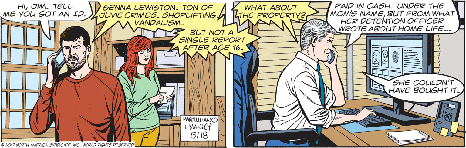 Comic book OCR: HIJIM. TELL ME YOU GOT AN ID. SENNA LEWISTON. TON OF JUVIE CRIMES. SHOPLIFTING. VANDALISM- PAID IN CASH. UNDER THE MOM'S NAMEBUT FROM WHAT HER DETENTION OFFICER WROTE ABOUT HOME LIFE.. WHAT ABOUT LTHE PROPERTY? BUT NOT A SINGLE REPORT AFTER AGE 16. SHE COULDN'T HAVE BOUGHT IT. MARCIULIANCO + MANLEY 5/18 O 2017 NORTH AMERICA SYNDIGATEINC. WORLD RIGHTS RESERVED HIJIM. TELL ME YOU GOT AN ID. SENNA LEWISTON. TON OF JUVIE CRIMES. SHOPLIFTING. VANDALISM- PAID IN CASH. UNDER THE MOM'S NAMEBUT FROM WHAT HER DETENTION OFFICER WROTE ABOUT HOME LIFE.. WHAT ABOUT LTHE PROPERTY? BUT NOT A SINGLE REPORT AFTER AGE 16. SHE COULDN'T HAVE BOUGHT IT. MARCIULIANCO + MANLEY 5/18 O 2017 NORTH AMERICA SYNDIGATEINC. WORLD RIGHTS RESERVED