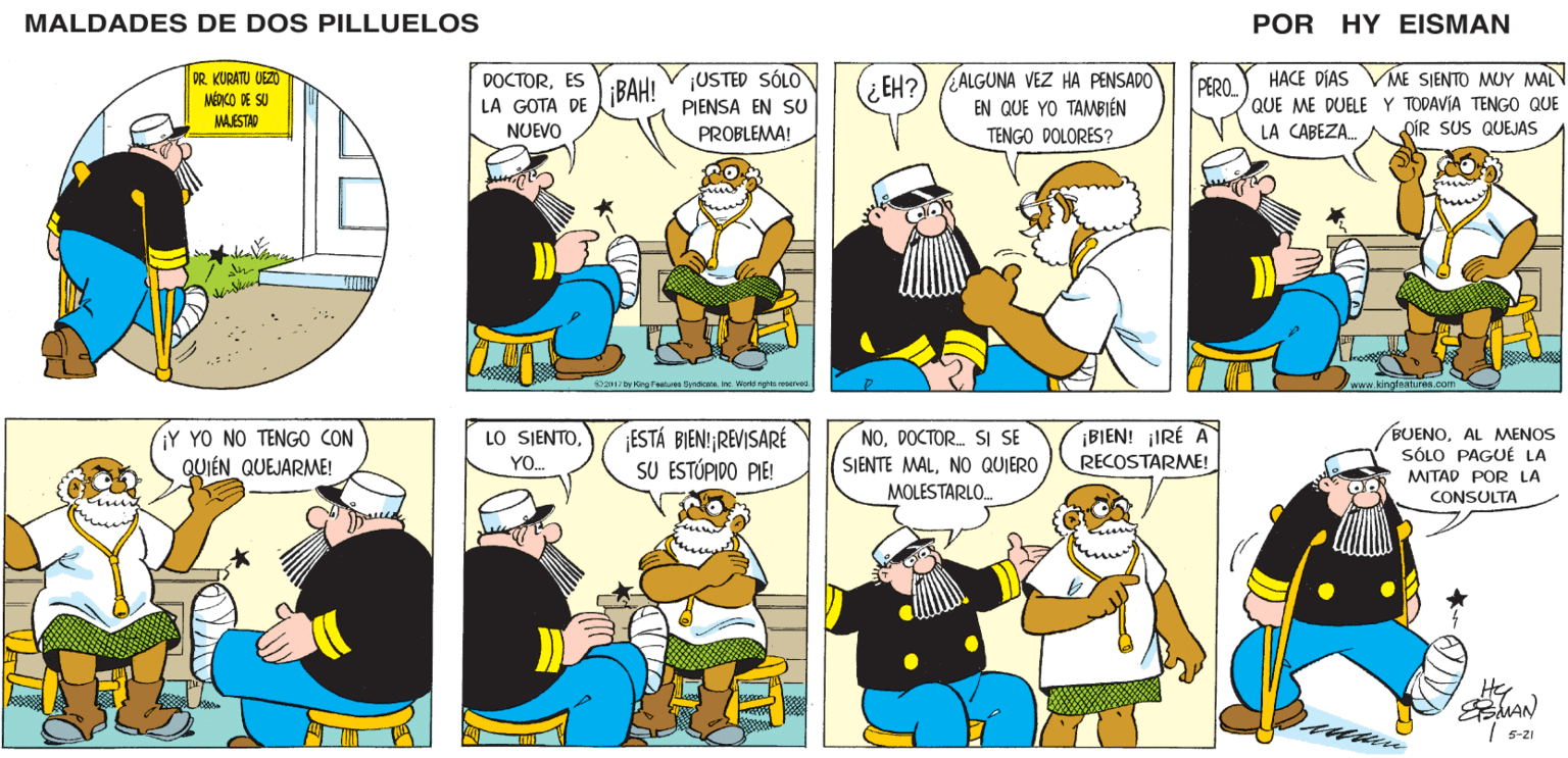 Font OCR: MALDADES DE DOS PILLUELOS POR HY EISMAN DOCTORES LA GOTA DE (¿EH?) ¿ALGUNA VEZ HA PENSADO EN QUE YO TAMBIÉN ME SIENTO MUY MAL ¡USTED SÓLO HACE DÍAS ¡BAH! PERO. QUE ME DUELE Y TODAVÍA TENGO QUE LA CABEZA. PIENSA EN SU NUEVO PROBLEMA! TENGO DOLORES? OÍR SUS QUEJAS Oz017 by King Features Syndicatenc World rights reaurved www.kingleatures.com ESTÁ BIENI REVISARÉ SU ESTÚPIDO PIE! ¡BIEN! ¡IRÉ A RECOSTARME! BUENOAL MMENOS SÓLO PAGUÉ LA LO SJENTODOCTOR. SI SE YO. SIENTE MALNO QUIERO MOLESTARLO. MITAD POR LA CONSULTA Hey 5-21 MALDADES DE DOS PILLUELOS POR HY EISMAN DOCTORES LA GOTA DE (¿EH?) ¿ALGUNA VEZ HA PENSADO EN QUE YO TAMBIÉN ME SIENTO MUY MAL ¡USTED SÓLO HACE DÍAS ¡BAH! PERO. QUE ME DUELE Y TODAVÍA TENGO QUE LA CABEZA. PIENSA EN SU NUEVO PROBLEMA! TENGO DOLORES? OÍR SUS QUEJAS Oz017 by King Features Syndicatenc World rights reaurved www.kingleatures.com ESTÁ BIENI REVISARÉ SU ESTÚPIDO PIE! ¡BIEN! ¡IRÉ A RECOSTARME! BUENOAL MMENOS SÓLO PAGUÉ LA LO SJENTODOCTOR. SI SE YO. SIENTE MALNO QUIERO MOLESTARLO. MITAD POR LA CONSULTA Hey 5-21