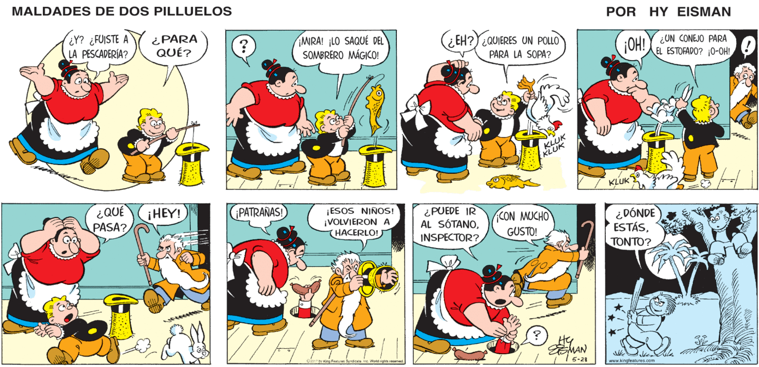 Line OCR: MALDADES DE DOS PILLUELOS POR HY EISMAN MIRA! ¡LO SAQUÉ DEL SOMBRERO MÁGICO! ¿EH?Y¿QUIERES UN POLLO GOH! Y ¿ON CONEJO PARA EL ESTOFADO? 0-OH! PARA LA SOPA? KLUK EKLUK KLUK PATRAÑAS! ¡ESOS NINOS! ¡VOLVIERON A THACERLO! ¿PUEDE IR AL SÓTANOINSPECTOR? ACON MUCHO GUSTO! ¿DÓNDE ESTÁS?????? Hy MAN 2017 by King Fosturee Syidcate. 5-28 www.kingleatures.com MAMA MALDADES DE DOS PILLUELOS POR HY EISMAN MIRA! ¡LO SAQUÉ DEL SOMBRERO MÁGICO! ¿EH?Y¿QUIERES UN POLLO GOH! Y ¿ON CONEJO PARA EL ESTOFADO? 0-OH! PARA LA SOPA? KLUK EKLUK KLUK PATRAÑAS! ¡ESOS NINOS! ¡VOLVIERON A THACERLO! ¿PUEDE IR AL SÓTANOINSPECTOR? ACON MUCHO GUSTO! ¿DÓNDE ESTÁS?????? Hy MAN 2017 by King Fosturee Syidcate. 5-28 www.kingleatures.com MAMA