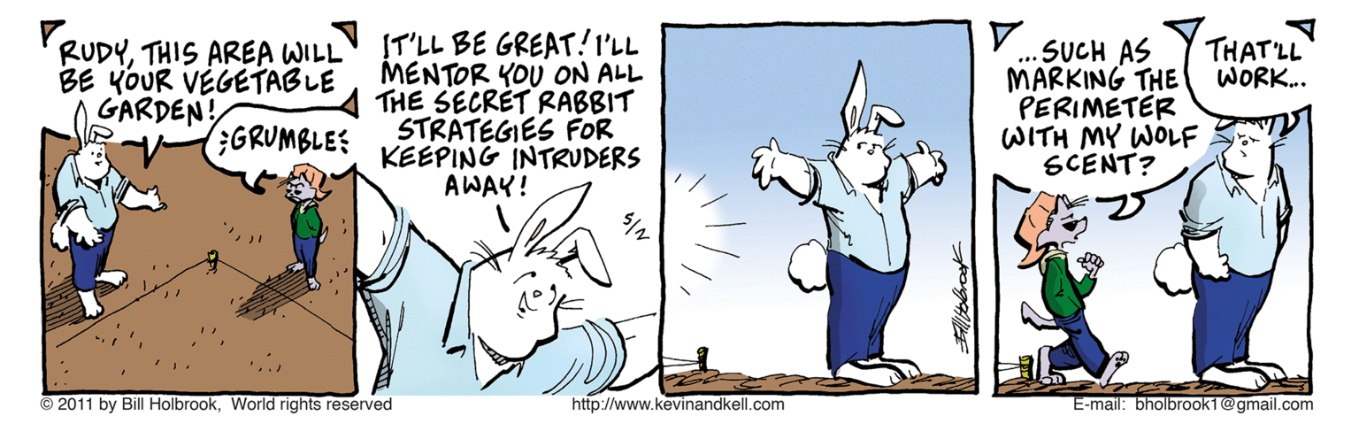 Fiction OCR: RUDYTHIS AREA WILL BE YOUR VÉGETABLE GARDEN! IT'LL BE GREAT!I'LL MENTOR YOU ON ALL THE SECRET RABBIT STRATEGIES FOR KEEPING INTRUDERS AWAY! SUCH AS MARKING THE PERIMETER WITH MY WOLF SCENT? THAT'LL WORK... .. GRUMBLES © 2011 by Bill HolbrookWorld rights reserved http://www.kevinandkell.com E-mail: bholbrook1@gmail.com RUDYTHIS AREA WILL BE YOUR VÉGETABLE GARDEN! IT'LL BE GREAT!I'LL MENTOR YOU ON ALL THE SECRET RABBIT STRATEGIES FOR KEEPING INTRUDERS AWAY! SUCH AS MARKING THE PERIMETER WITH MY WOLF SCENT? THAT'LL WORK... .. GRUMBLES © 2011 by Bill HolbrookWorld rights reserved http://www.kevinandkell.com E-mail: bholbrook1@gmail.com