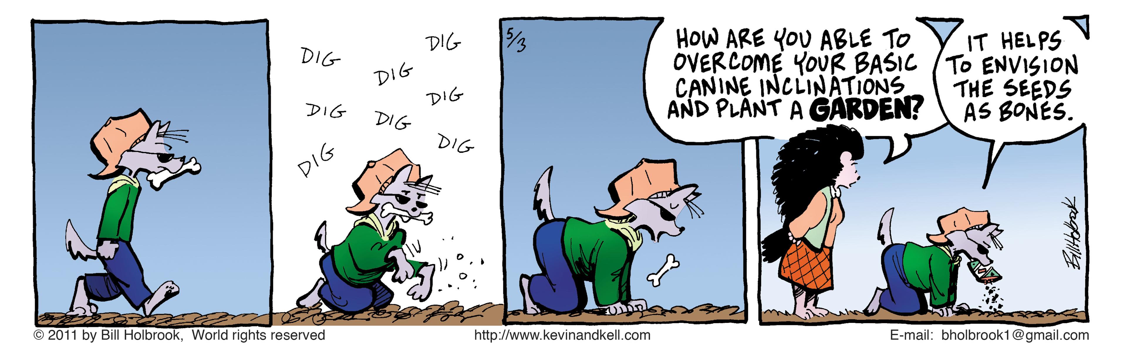 Font OCR: DIG HOW ARE YOU ABLE TO OVERCOME YOUR BASIC CANINE INCLINATIONS AND PLANT A GARDEN? DIG DIG DIG DIG IT HELPS To ENVISION THE SEEDS AS BONES. DIG DIG DIG © 2011 by Bill HolbrookWorld rights reserved http://www.kevinandkell.com E-mail: bholbrook1@gmail.com DIG HOW ARE YOU ABLE TO OVERCOME YOUR BASIC CANINE INCLINATIONS AND PLANT A GARDEN? DIG DIG DIG DIG IT HELPS To ENVISION THE SEEDS AS BONES. DIG DIG DIG © 2011 by Bill HolbrookWorld rights reserved http://www.kevinandkell.com E-mail: bholbrook1@gmail.com