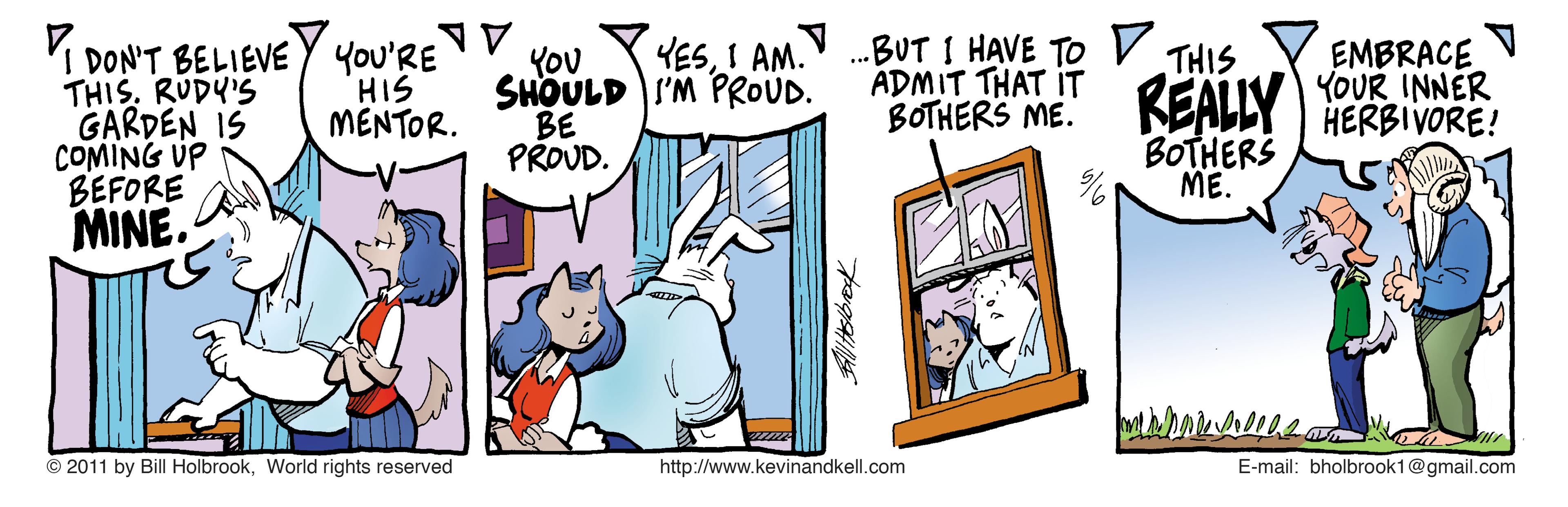 Rectangle OCR: 1. ...BUT I HAVE TO V ADMIT THAT IT BOTHERS ME. YESI AM. DON'T BELIEVE Y You'RE THIS. RUDY'S GARDEN IS COMING UP BEFORE EMBRACE YOUR INNER HERBIVORE! THIS YOU SHOULD I'M PROUD. BE PROUD. REALLY HIS MENTOR. BOTHERS ME. MINE. © 2011 by Bill HolbrookWorld rights reserved http://www.kevinandkell.com E-mail: bholbrook1@gmail.com 1. ...BUT I HAVE TO V ADMIT THAT IT BOTHERS ME. YESI AM. DON'T BELIEVE Y You'RE THIS. RUDY'S GARDEN IS COMING UP BEFORE EMBRACE YOUR INNER HERBIVORE! THIS YOU SHOULD I'M PROUD. BE PROUD. REALLY HIS MENTOR. BOTHERS ME. MINE. © 2011 by Bill HolbrookWorld rights reserved http://www.kevinandkell.com E-mail: bholbrook1@gmail.com