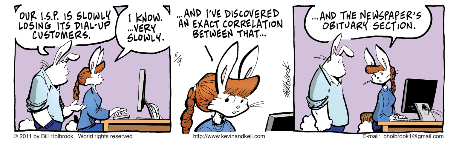 Conversation OCR: OUR 1.S.P. 15 SLOWLY LOSING ITS DIAL-UP CUSTOMERS. 1 kNow. „.AND I'VE DISCOVERED .VERY SLOWLY. AN EXACT CORRELATION BETWEEN THAT... .. AND THE NEWSPAPER'S OBITUARY SECTION. © 2011 by Bill HolbrookWorlid rights reserved http://www.kevinandkell.com E-mail: bholbrook1@gmail.com OUR 1.S.P. 15 SLOWLY LOSING ITS DIAL-UP CUSTOMERS. 1 kNow. „.AND I'VE DISCOVERED .VERY SLOWLY. AN EXACT CORRELATION BETWEEN THAT... .. AND THE NEWSPAPER'S OBITUARY SECTION. © 2011 by Bill HolbrookWorlid rights reserved http://www.kevinandkell.com E-mail: bholbrook1@gmail.com