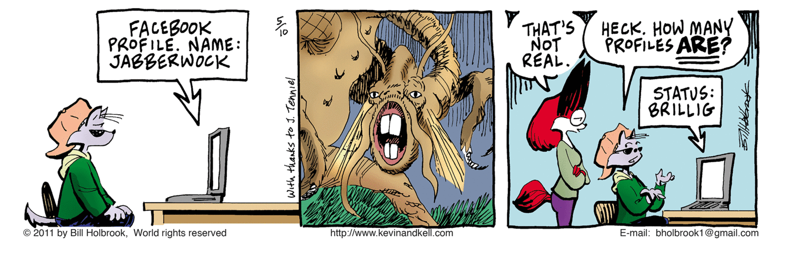 Fang OCR: FACEBOOK PROFILE. NAME: JABBERWOCK THAT'S NOT REAL. HECKHOW MANY PROFILES ARE? STATUS: BRILLIG 2011 by Bill HolbrookWorld rights reserved http://www.kevinandkell.com E-mail: bholbrook1@gmail.com With thanks to J. Tenniel FACEBOOK PROFILE. NAME: JABBERWOCK THAT'S NOT REAL. HECKHOW MANY PROFILES ARE? STATUS: BRILLIG 2011 by Bill HolbrookWorld rights reserved http://www.kevinandkell.com E-mail: bholbrook1@gmail.com With thanks to J. Tenniel
