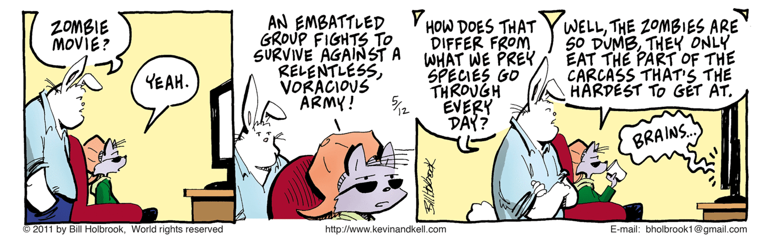 Line OCR: AN EMBATTLED GROUP FIGHTS TO SURVIVE AGAINST A RELENTLESSVORÁCIOUS ÁRMY! YWELLTHE 2OMBIES ARE 50 DUMBTHEY ONLY EAT THE PART OF THE CARCASS THAT'S THE HARDÉST TO GET AT. ZOMBIE MOVIE? HOW DOES THAT DIFFER FROM WHAT WE PREY SPECIES GO THROUGH EVERY DAY? YEAH. 12 BRAINS. 2011 by Bill HolbrookWorld rights reserved http://www.kevinandkell.com E-mail: bholbrook1@gmail.com AN EMBATTLED GROUP FIGHTS TO SURVIVE AGAINST A RELENTLESSVORÁCIOUS ÁRMY! YWELLTHE 2OMBIES ARE 50 DUMBTHEY ONLY EAT THE PART OF THE CARCASS THAT'S THE HARDÉST TO GET AT. ZOMBIE MOVIE? HOW DOES THAT DIFFER FROM WHAT WE PREY SPECIES GO THROUGH EVERY DAY? YEAH. 12 BRAINS. 2011 by Bill HolbrookWorld rights reserved http://www.kevinandkell.com E-mail: bholbrook1@gmail.com