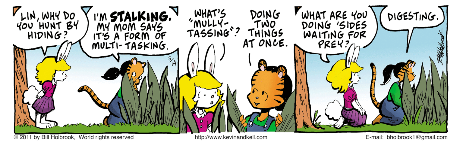 Comic book OCR: VLINWHY DO You HUNT BY HIDING? I'M STALKING. MY MOM SAYS IT'S A FORM OF MULTI- TASKING. WHAT'S "MULLY- TASSING? THINGS DOING WHAT ARE YOU TWO DIGESTING. DOING 'SIDES WAITING FOR PREY? AT ONCE. © 2011 by Bill HolbrookWorld rights reserved http://www.kevinandkell.com E-mail: bholbrook1@gmail.com VLINWHY DO You HUNT BY HIDING? I'M STALKING. MY MOM SAYS IT'S A FORM OF MULTI- TASKING. WHAT'S "MULLY- TASSING? THINGS DOING WHAT ARE YOU TWO DIGESTING. DOING 'SIDES WAITING FOR PREY? AT ONCE. © 2011 by Bill HolbrookWorld rights reserved http://www.kevinandkell.com E-mail: bholbrook1@gmail.com
