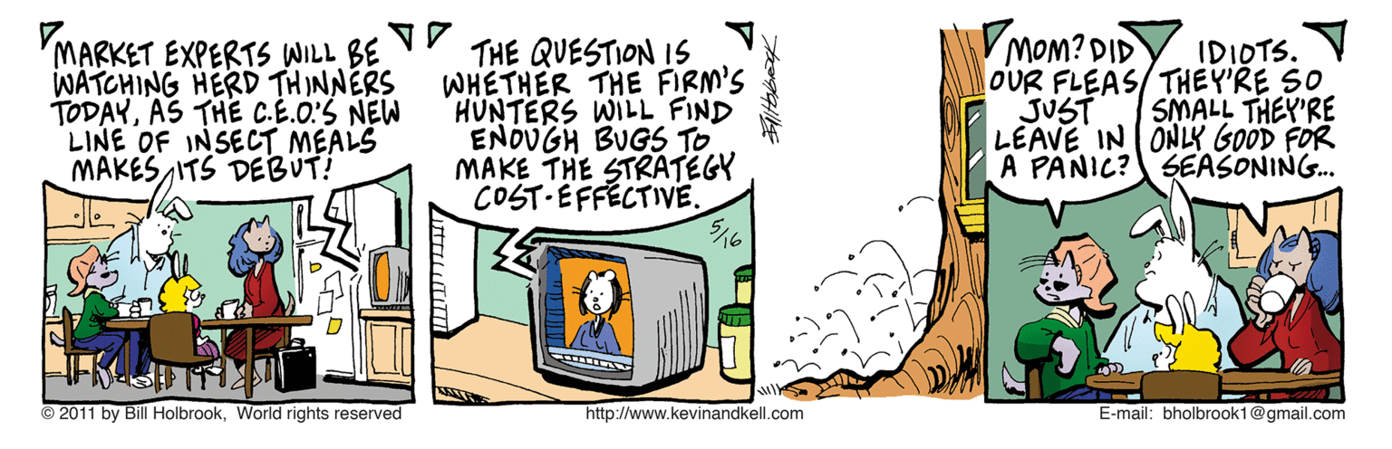 Drawing OCR: 'MARKET EXPERTS WILL BE WATCHING HERD THINNERS TODAYAS THE C.E.OS NEW LINE OF INSECT MEALS MAKES ITS DEBUT! THE QUESTION IS WHETHER THE FIRM'S HUNTERS WILL FIND ENDUGH BUGS TO MAKE THE STRATEGY COST-EFFECTIVE. MOM? DID OUR FLEAS/THEY'RE SO JUST LEAVE IN ONLY GOOD FOR A PANIC? SEASONING. IDIOTS. V SMALL THEY'RE © 2011 by BillHolbrookWorld rights reserved http://www.kevinandkell.com E-mail: bholbrook1@gmail.com 'MARKET EXPERTS WILL BE WATCHING HERD THINNERS TODAYAS THE C.E.OS NEW LINE OF INSECT MEALS MAKES ITS DEBUT! THE QUESTION IS WHETHER THE FIRM'S HUNTERS WILL FIND ENDUGH BUGS TO MAKE THE STRATEGY COST-EFFECTIVE. MOM? DID OUR FLEAS/THEY'RE SO JUST LEAVE IN ONLY GOOD FOR A PANIC? SEASONING. IDIOTS. V SMALL THEY'RE © 2011 by BillHolbrookWorld rights reserved http://www.kevinandkell.com E-mail: bholbrook1@gmail.com