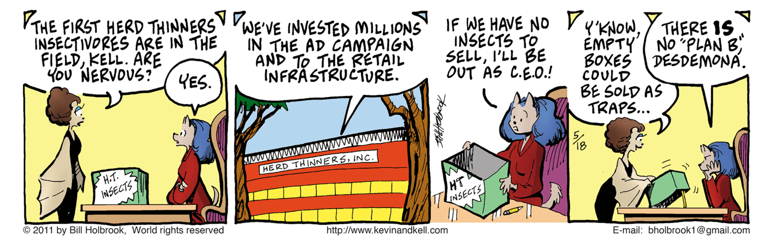 Fiction OCR: VTHE FIRST HERD THINNERS VWE'VE INVESTED MILLIONS INSECTIVORES ARE IN THE FIELDKELL. ARE You NERVOUS? IF WE HAVE NO VKNOWIN THE AD CAMPAIGN AND TO THE RETAIL INFRASTRUCTURE. INSECTS TO SELLI'LL BE OUT AS C.E.O.! EMPTY BOXES COULD BE SOLD AS TRAPS... THERE IS No "PLAN B DESDEMONA. YES. H.T. INSECTS HERD THINNERSINC. HT INSECTS © 2011 by Bill HolbrookWorld rights reserved http://www.kevinandkell.com E-mail: bholbrook1@gmail.com VTHE FIRST HERD THINNERS VWE'VE INVESTED MILLIONS INSECTIVORES ARE IN THE FIELDKELL. ARE You NERVOUS? IF WE HAVE NO VKNOWIN THE AD CAMPAIGN AND TO THE RETAIL INFRASTRUCTURE. INSECTS TO SELLI'LL BE OUT AS C.E.O.! EMPTY BOXES COULD BE SOLD AS TRAPS... THERE IS No "PLAN B DESDEMONA. YES. H.T. INSECTS HERD THINNERSINC. HT INSECTS © 2011 by Bill HolbrookWorld rights reserved http://www.kevinandkell.com E-mail: bholbrook1@gmail.com