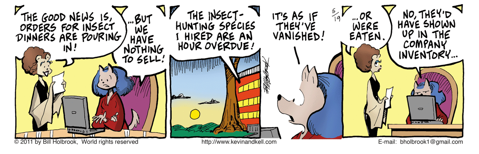 Graphics OCR: NV THE INSECT- HUNTING SPECIES I HIRED ARE AN HOUR OVERDUE! IT'S AS IF THEY'VE VANISHED! ... OR WERE EATEN. NOTHEY'D HAVE SHOWN UP IN THE COMPANY INVENTORY. THE GOOD NEWS ISORDERS FOR INSECT .BUT WE HAVE NOTHING TO SELL: DINNERS ÄRE POURING IN! © 2011 by Bill HolbrookWorld rights reserved http://www.kevinandkell.com E-mail: bholbrook1@gmail.com NV THE INSECT- HUNTING SPECIES I HIRED ARE AN HOUR OVERDUE! IT'S AS IF THEY'VE VANISHED! ... OR WERE EATEN. NOTHEY'D HAVE SHOWN UP IN THE COMPANY INVENTORY. THE GOOD NEWS ISORDERS FOR INSECT .BUT WE HAVE NOTHING TO SELL: DINNERS ÄRE POURING IN! © 2011 by Bill HolbrookWorld rights reserved http://www.kevinandkell.com E-mail: bholbrook1@gmail.com