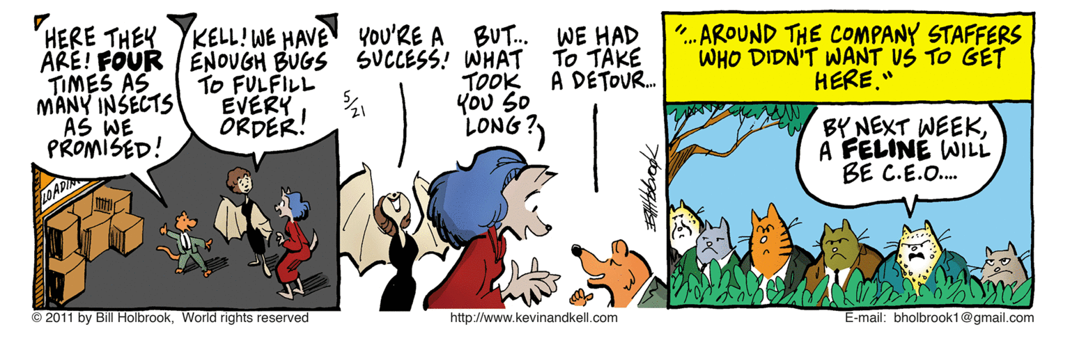 Comics OCR: HERE THEY KELL!WE HAVEN YoU'RE A ARE! FOUR / ENOUGH BUGS SUCCESS! WHAT TO FULFILL EVERY ORDER! TIMES AS MANY INSECTS AS WE PROMISED! TOOK YOU So LONG?) BUT. WE HAD To TÄKE A DETOU. ..AROUND THE COMPANY STAFFERS WHO DIDN'T WANT US TO GET HERE." BY NEXT WEEKA FELINÉ WILL BE C.E.O. LO AD © 2011 by Bill HolbrookWorlid rights reserved http://www.kevinandkell.com E-mail: bholbrook1@gmail.com HERE THEY KELL!WE HAVEN YoU'RE A ARE! FOUR / ENOUGH BUGS SUCCESS! WHAT TO FULFILL EVERY ORDER! TIMES AS MANY INSECTS AS WE PROMISED! TOOK YOU So LONG?) BUT. WE HAD To TÄKE A DETOU. ..AROUND THE COMPANY STAFFERS WHO DIDN'T WANT US TO GET HERE." BY NEXT WEEKA FELINÉ WILL BE C.E.O. LO AD © 2011 by Bill HolbrookWorlid rights reserved http://www.kevinandkell.com E-mail: bholbrook1@gmail.com