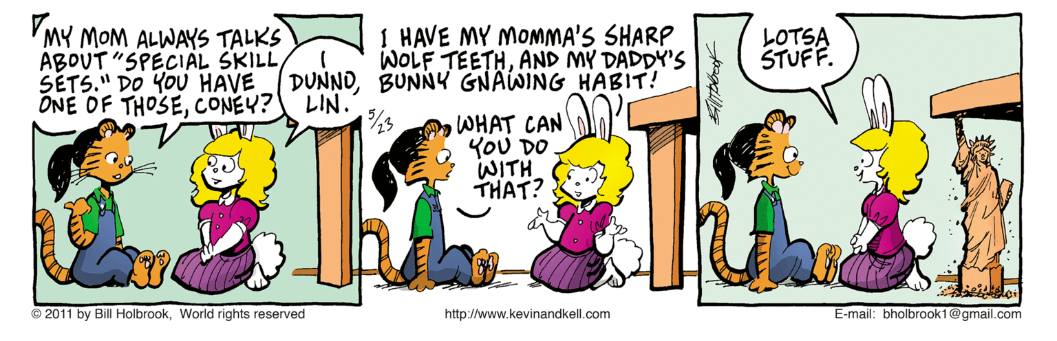 Fiction OCR: VMY MOM ALWAYS TALKS ABOUT "SPECIAL SKILL SÉTS." DO YOU HAVE ONE OF THOSECONEY? I HAVE MY MOMMA'S SHARP WOLF TEETHAND MY DADDY'S LOTSA STUFF. DUNNOBUNNY GNAWING HABIT! LIN. WHAT CAN YOU DO. WITH THAT? © 2011 by Bill HolbrookWorlid rights reserved http://www.kevinandkell.com E-mail: bholbrook1@gmail.com VMY MOM ALWAYS TALKS ABOUT "SPECIAL SKILL SÉTS." DO YOU HAVE ONE OF THOSECONEY? I HAVE MY MOMMA'S SHARP WOLF TEETHAND MY DADDY'S LOTSA STUFF. DUNNOBUNNY GNAWING HABIT! LIN. WHAT CAN YOU DO. WITH THAT? © 2011 by Bill HolbrookWorlid rights reserved http://www.kevinandkell.com E-mail: bholbrook1@gmail.com
