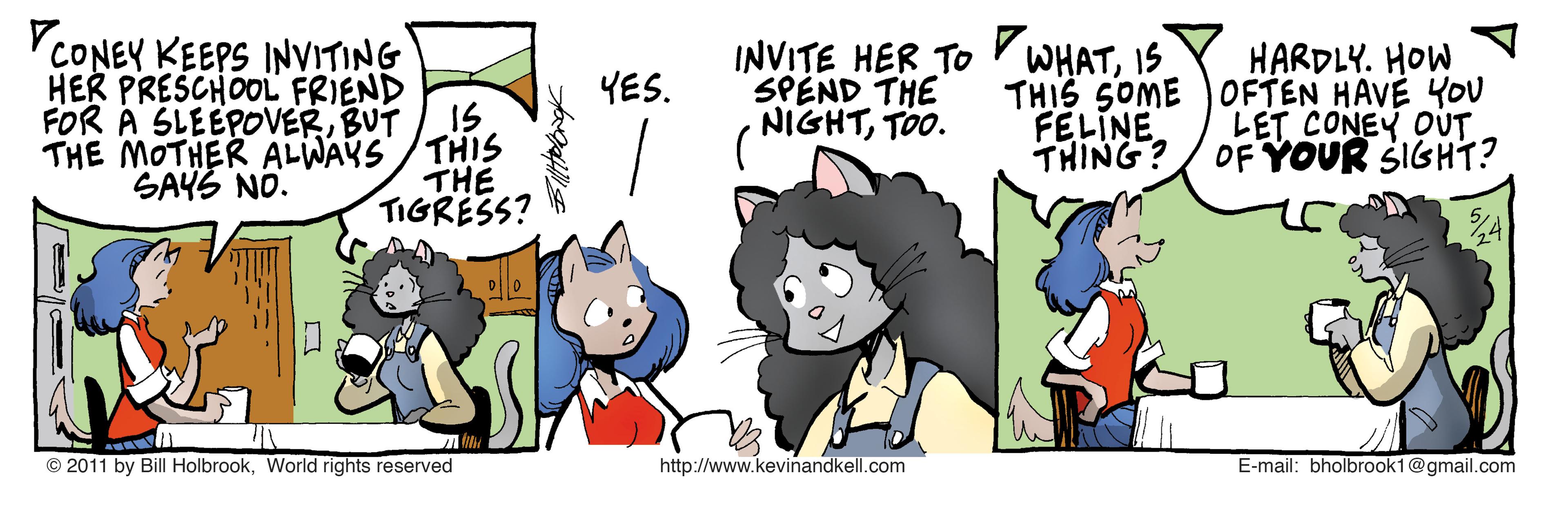 Art OCR: YCONEY KEEPS INVITING HER PRESCHOOL FRIEND IS INVITE HER TO WHATIS SPEND THE (NIGHTTOo. HARDLY. HOW THIS SOME )OFTEN HAVÉ YOU LET CONEY OUT THING? OF YOUR SIGHT? YES. FOR A SLEEPOVERBUT THE MOTHER ALWAYS/THIS THE TIGRESS? FELINE SAYS NO. © 2011 by Bill HolbrookWorld rights reserved http://www.kevinandkell.com E-mail: bholbrook1@gmail.com YCONEY KEEPS INVITING HER PRESCHOOL FRIEND IS INVITE HER TO WHATIS SPEND THE (NIGHTTOo. HARDLY. HOW THIS SOME )OFTEN HAVÉ YOU LET CONEY OUT THING? OF YOUR SIGHT? YES. FOR A SLEEPOVERBUT THE MOTHER ALWAYS/THIS THE TIGRESS? FELINE SAYS NO. © 2011 by Bill HolbrookWorld rights reserved http://www.kevinandkell.com E-mail: bholbrook1@gmail.com