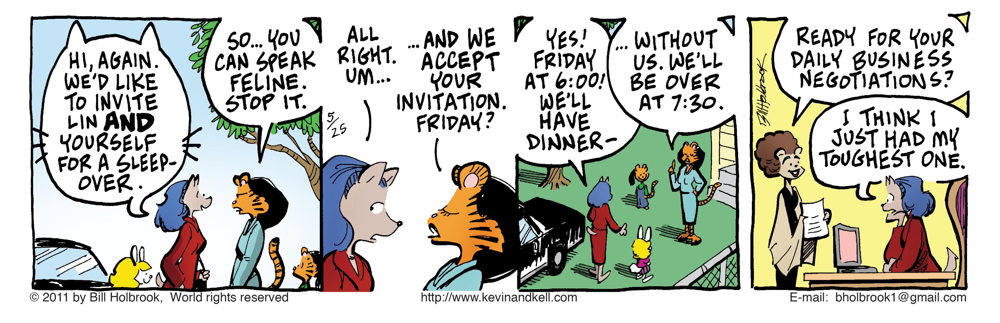 Illustration OCR: . AND WE AÇCEPT YOUR INVITATION. FRIDAY? ALL HIAGAIN. WE'D LIKE To INVITE LIN AND YOURSELF FoR A ?LEEP- OVER. 0. YOU CAN SPEAK RIGHT. FELINE. STOP IT. YES! FRIDAY AT 6:00! BE OVER WE'LL HÁVE DINNER- WITHOUT US. WE'LL READY FOR YOUR D?ILY BUSINESS NEGOTIATIONS? UM.. AT 7:30. I THINK 1 JUST HAD MY TOUGHEST ONE. © 2011 by Bill HolbrookWorld rights reserved http://www.kevinandkell.com E-mail: bholbrook1@gmail.com . AND WE AÇCEPT YOUR INVITATION. FRIDAY? ALL HIAGAIN. WE'D LIKE To INVITE LIN AND YOURSELF FoR A ? LEEP- OVER. 0. YOU CAN SPEAK RIGHT. FELINE. STOP IT. YES! FRIDAY AT 6:00! BE OVER WE'LL HÁVE DINNER- WITHOUT US. WE'LL READY FOR YOUR D?ILY BUSINESS NEGOTIATIONS? UM.. AT 7:30. I THINK 1 JUST HAD MY TOUGHEST ONE. © 2011 by Bill HolbrookWorld rights reserved http://www.kevinandkell.com E-mail: bholbrook1@gmail.com