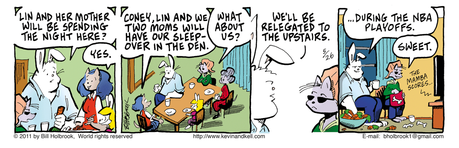 Conversation OCR: LIN AND HER MOTHER CONEYLIN AND WEY WHAT WILL BE SPENDING THE NIGHT HERE? WE'LL BE RELEGATED TO THE UPSTAIRS. TWO MOMS WILL ABOUT HÁVE OUR SLEEP- OVER IN THE DEN. .DURING THE NBA PLAYOFFS. US? YES. SWEET. THE MAMBA SCORES. © 2011 by Bill HolbrookWorld rights reserved http://www.kevinandkell.com E-mail: bholbrook1@gmail.com LIN AND HER MOTHER CONEYLIN AND WEY WHAT WILL BE SPENDING THE NIGHT HERE? WE'LL BE RELEGATED TO THE UPSTAIRS. TWO MOMS WILL ABOUT HÁVE OUR SLEEP- OVER IN THE DEN. .DURING THE NBA PLAYOFFS. US? YES. SWEET. THE MAMBA SCORES. © 2011 by Bill HolbrookWorld rights reserved http://www.kevinandkell.com E-mail: bholbrook1@gmail.com