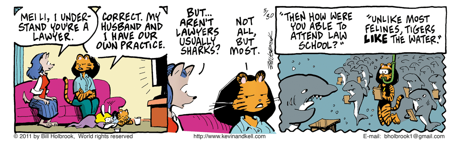 Fiction OCR: BUT. AREN'T MEI LII UNDER-Y CORRECT. MY HUSBAND AND I HAVE OUR OWN PRACTICE. 30/"THEN HOW WERE YOU ABLE TO ATTEND LAW SCHOOL?" "UNLIKE MOST FELINESTIGERS LIKE THE WATER. NOT STAND YOU'RE A LAWYER. LAWYERS ALLUSUALLY BUT SHARKS? MOST. © 2011 by Bill HolbrookWorld rights reserved http://www.kevinandkell.com E-mail: bholbrook1@gmail.com BUT. AREN'T MEI LII UNDER-Y CORRECT. MY HUSBAND AND I HAVE OUR OWN PRACTICE. 30/"THEN HOW WERE YOU ABLE TO ATTEND LAW SCHOOL?" "UNLIKE MOST FELINESTIGERS LIKE THE WATER. NOT STAND YOU'RE A LAWYER. LAWYERS ALLUSUALLY BUT SHARKS? MOST. © 2011 by Bill HolbrookWorld rights reserved http://www.kevinandkell.com E-mail: bholbrook1@gmail.com