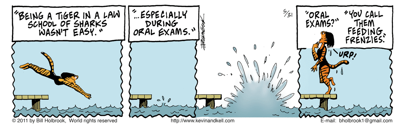 Drawing OCR: /31 'BEING A TIGER IN A LAW SCHOOL OF SHARKS WASN'T EASY. ESPECIALLY DURING ORAL EXAMS." "YoU CALL THEM FEEDINGFRÉNZIES: "ORAL EXAMS?" URP! © 2011 by Bill HolbrookWorld rights reserved http://www.kevinandkell.com E-mail: bholbrook1@gmail.com /31 'BEING A TIGER IN A LAW SCHOOL OF SHARKS WASN'T EASY. ESPECIALLY DURING ORAL EXAMS." "YoU CALL THEM FEEDINGFRÉNZIES: "ORAL EXAMS?" URP! © 2011 by Bill HolbrookWorld rights reserved http://www.kevinandkell.com E-mail: bholbrook1@gmail.com