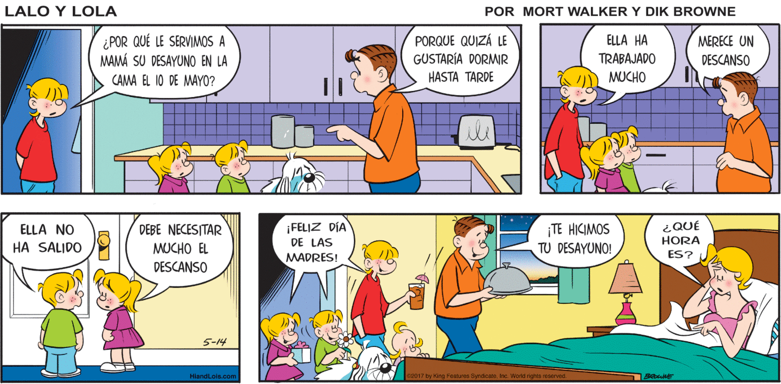 Mammal OCR: VAMOS¡HORA DE HACERLE SU YA VAMOSPAPÁ Lalo y Lola NIÑOS. DESAYUNO A MAMÁ! BRIAN WALKER GREG ¿POR QUÉ LE SERVIMOS A MAMÁ SU DESAYUNO EN LA CAMA EL 10 DE MAYO? PORQUE QUIZÁ LE GUSTARÍA DORMIR HASTA TARDE ELLA HA MERECE UN DESCANSO TRABAJADO MUCHO ili DEBE NECESITAR ¡FELIZ DÍA TE HICIMOS TU DESAYUNO! ¿QUÉ HORA ELLA NO HA SALIDO MUCHO EL DE LAS ES? MADRES! DESCANSO 5-14 HiandLois.com 2017 by King Features Syndicat VAMOS¡HORA DE HACERLE SU YA VAMOSPAPÁ Lalo y Lola NIÑOS. DESAYUNO A MAMÁ! BRIAN WALKER GREG ¿POR QUÉ LE SERVIMOS A MAMÁ SU DESAYUNO EN LA CAMA EL 10 DE MAYO? PORQUE QUIZÁ LE GUSTARÍA DORMIR HASTA TARDE ELLA HA MERECE UN DESCANSO TRABAJADO MUCHO ili DEBE NECESITAR ¡FELIZ DÍA TE HICIMOS TU DESAYUNO! ¿QUÉ HORA ELLA NO HA SALIDO MUCHO EL DE LAS ES? MADRES! DESCANSO 5-14 HiandLois.com 2017 by King Features Syndicat