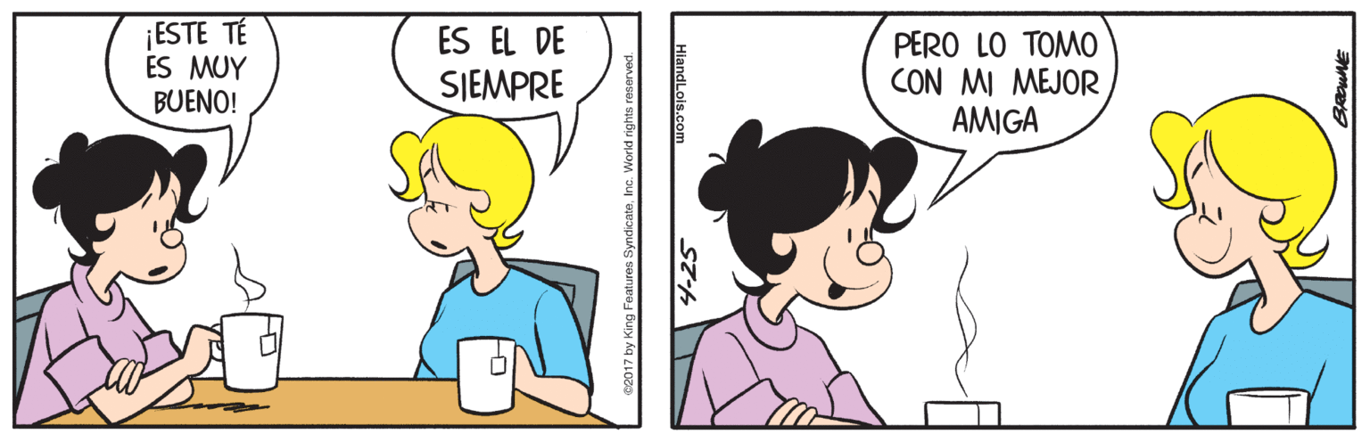 Finger OCR: ¡ESTE TÉ ES MUY BUENO! ES EL DE PERO LO TOMO CON MI MEJOR AMIGA SJEMPRE C2017 by King Features SyndicateInc. World rights reserved. 4-25 HiandLols.com ¡ESTE TÉ ES MUY BUENO! ES EL DE PERO LO TOMO CON MI MEJOR AMIGA SJEMPRE C2017 by King Features SyndicateInc. World rights reserved. 4-25 HiandLols.com