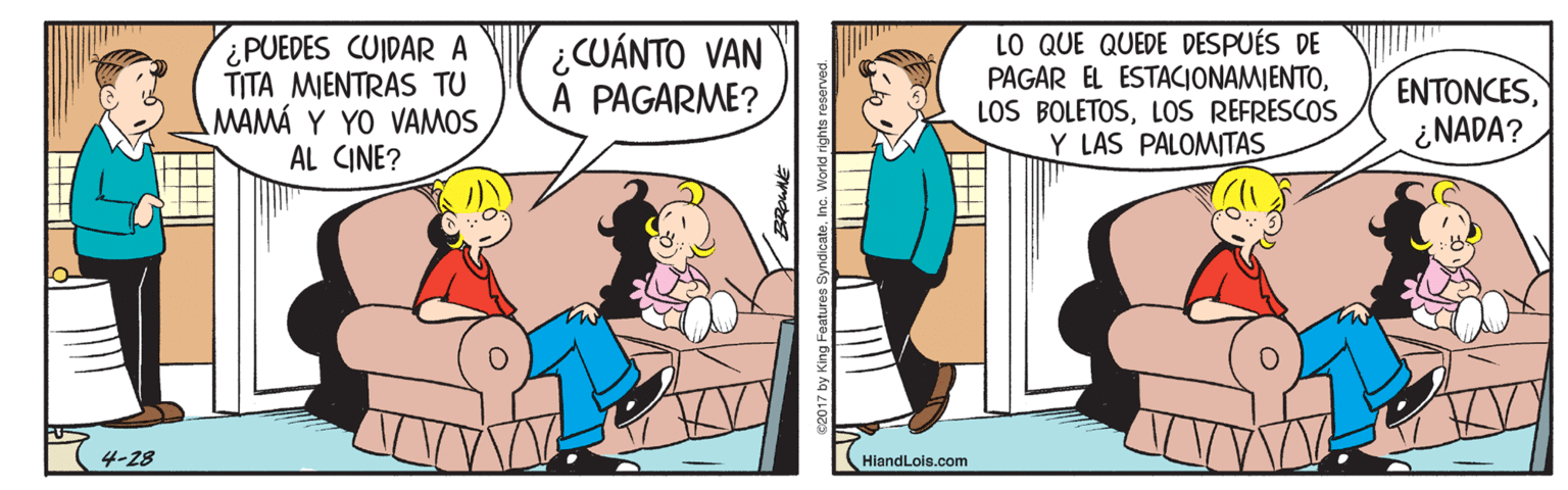 Humour OCR: ¿PUEDES CUIDAR A TITA MIENTRAS TU MAMÁ Y YO VAMOS AL CINE? ¿CUÁNTO VAN A PAGARME? LO QUE QUEDE DESPUÉS DE PAGAR EL ESTACIONAMIENTOLOS REFRESCOS Y LAS PALOMITAS ENTONCES¿NADA? 4-28 HiandLois.com 17 by King Features Syndicate. Inc. World ¿PUEDES CUIDAR A TITA MIENTRAS TU MAMÁ Y YO VAMOS AL CINE? ¿CUÁNTO VAN A PAGARME? LO QUE QUEDE DESPUÉS DE PAGAR EL ESTACIONAMIENTOLOS BOLETOSLOS REFRESCOS Y LAS PALOMITAS ENTONCES¿NADA? 4-28 HiandLois.com 17 by King Features Syndicate. Inc. World