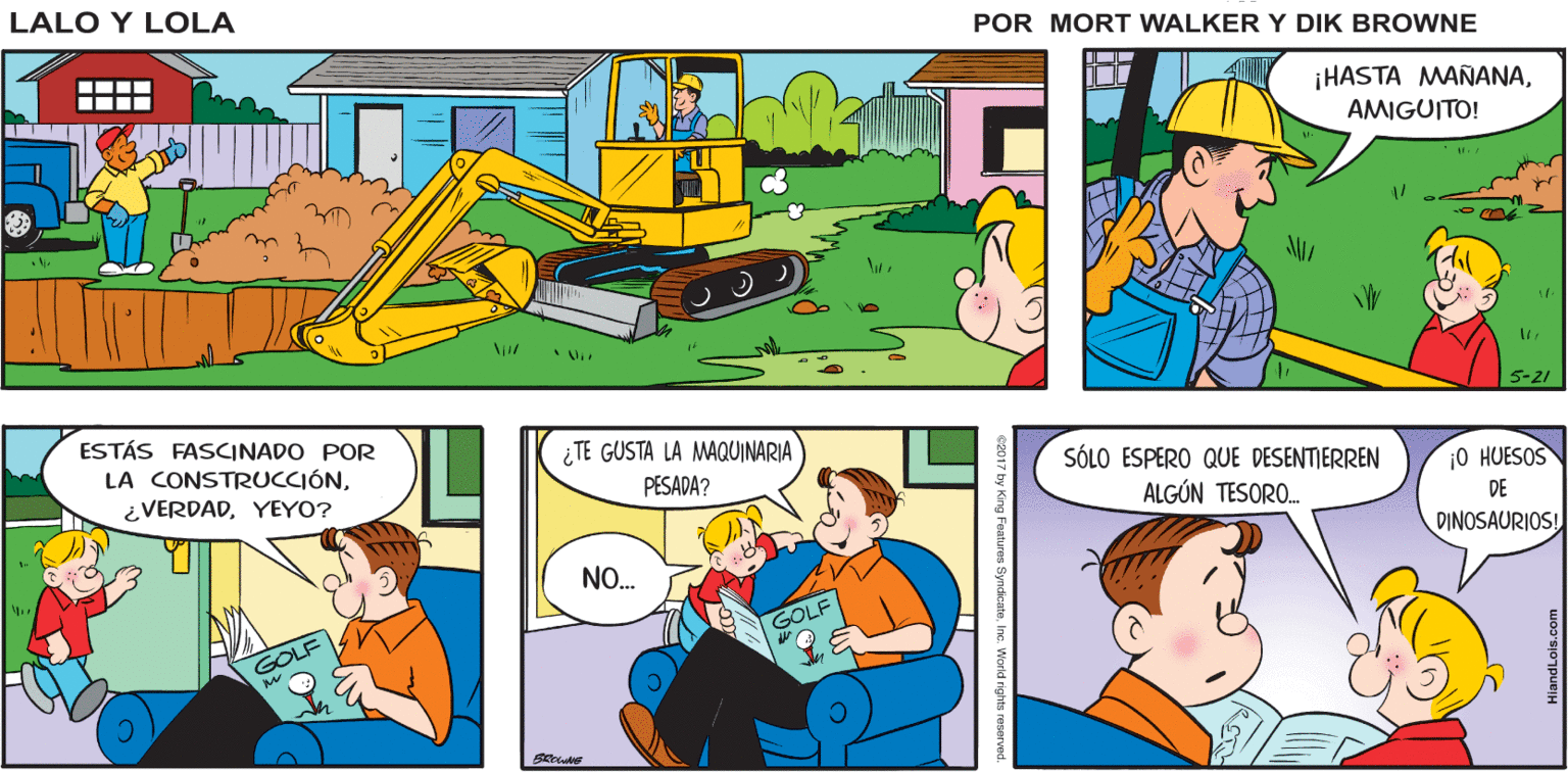 Rectangle OCR: Lalo y Lola 0OOH AH OH BRIAN WALKER GREG ¡HASTA MAÑANAAMIGUITO! 5-21 ESTÁS FASCINADO POR LA CONSTRUCCIÓN¿TE GUSTA LA MAQUINARIA PESADA? SÓLO ESPERO QUE DESENTIERREN ALGÚN TESORO. ¿VERDADYEYO? ¡O HUESOS DE DINOSAURIOS! NO. GOLF GOLF Lalo y Lola 0OOH AH OH BRIAN WALKER GREG ¡HASTA MAÑANAAMIGUITO! 5-21 ESTÁS FASCINADO POR LA CONSTRUCCIÓN¿TE GUSTA LA MAQUINARIA PESADA? SÓLO ESPERO QUE DESENTIERREN ALGÚN TESORO. ¿VERDADYEYO? ¡O HUESOS DE DINOSAURIOS! NO. GOLF GOLF