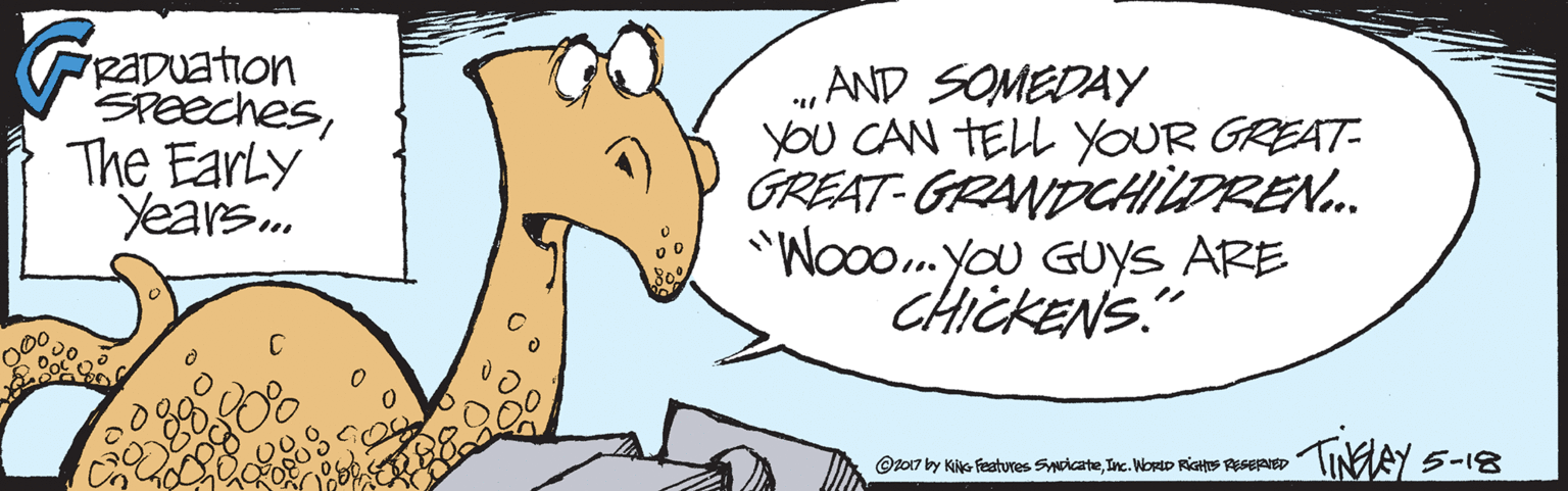 Fiction OCR: RaDuation SPeechesThe EarLy Years. „AND SOMEDAY YOU CAN TELL YOUR GREAT- GREAT-GRANDCHILDREN. "Wooo.you GUYS ARE CHICKENS." 000 THEEY 5-18 @t017 by KiG Features SwicateInc. WortD RIGHS RESERIED RaDuation SPeechesThe EarLy Years. „AND SOMEDAY YOU CAN TELL YOUR GREAT- GREAT-GRANDCHILDREN. "Wooo.you GUYS ARE CHICKENS." 000 THEEY 5-18 @t017 by KiG Features SwicateInc. WortD RIGHS RESERIED