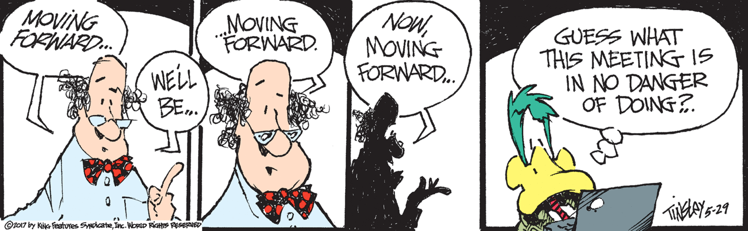 Fiction OCR: MOVING FORNARD. „MOVING FORWARD. NOWMOVING FORNARD. GUESS WHAT THIS MEETING I5 IN NO DANGER OF DOING?. WELL BE. 5-29 @t017 by Kie Featuves SyoicateInc. WorlD RIGHS ASERIED MOVING FORNARD. „MOVING FORWARD. NOWMOVING FORNARD. GUESS WHAT THIS MEETING I5 IN NO DANGER OF DOING?. WELL BE. 5-29 @t017 by Kie Featuves SyoicateInc. WorlD RIGHS ASERIED