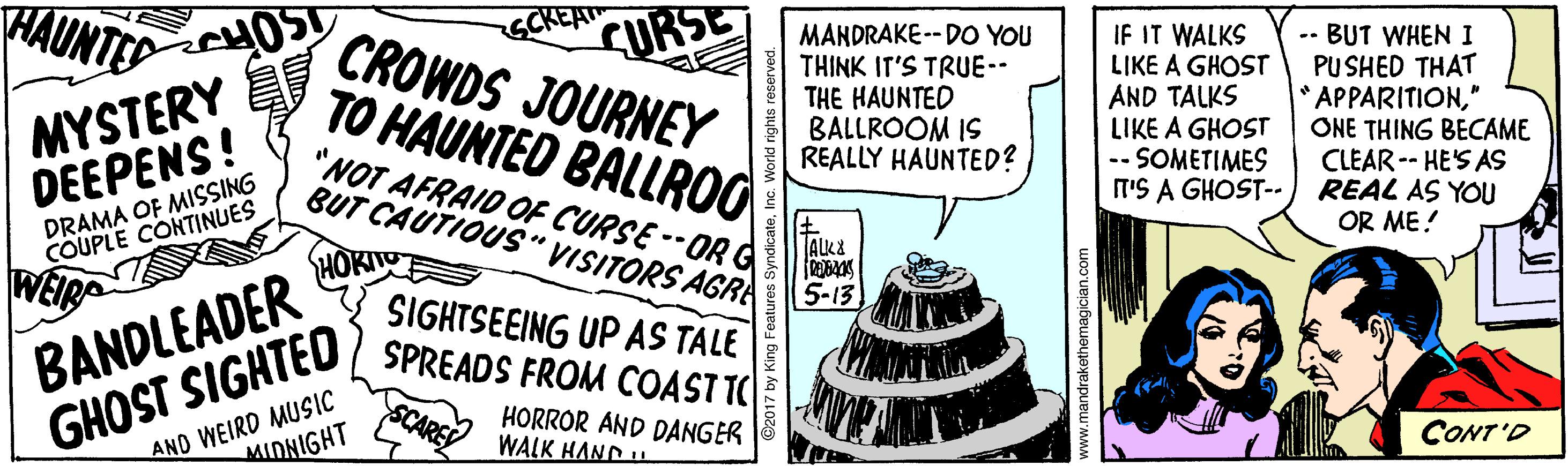 Comic book OCR: HAUNTED MYSTERY DEEPENS! TO HAUNTED BALLRO "NOT AFRAID OF CURSE --ORG BUT CAUTIOUS" VISITORS AGRA SCKEA CURSE CROWDS JOURNEY MANDRAKE -- DO YOU THINK IT'S TRUE-- THE HAUNTED BALLROOM IS REALLY HAUNTED? IF IT WALKS LIKE A GHOST AND TALKS LIKE A GHOST -- SOMETIMES T'S A GHOST-- -- BUT WHEN I PU SHED THAT APPARITION" ONE THING BECAME CLEAR-- HE'S AS REAL AS YOU OR ME! DRAMA OF MISSING COUPLE CONTINUES BANDLEADER GHOST SIGHTED HOKITO SIGHTSEEING UP AS TALE SPREADS FROM COASTTC 5-13 AND WEIRD MUSIC MIDNIGHT SCARE HORROR AND DANGER WALK HAND . CONT'D w.mandrakethemagician.com HAUNTED MYSTERY DEEPENS! TO HAUNTED BALLRO "NOT AFRAID OF CURSE --ORG BUT CAUTIOUS" VISITORS AGRA SCKEA CURSE CROWDS JOURNEY MANDRAKE -- DO YOU THINK IT'S TRUE-- THE HAUNTED BALLROOM IS REALLY HAUNTED? IF IT WALKS LIKE A GHOST AND TALKS LIKE A GHOST -- SOMETIMES T'S A GHOST-- -- BUT WHEN I PU SHED THAT APPARITION" ONE THING BECAME CLEAR-- HE'S AS REAL AS YOU OR ME! DRAMA OF MISSING COUPLE CONTINUES BANDLEADER GHOST SIGHTED HOKITO SIGHTSEEING UP AS TALE SPREADS FROM COASTTC 5-13 AND WEIRD MUSIC MIDNIGHT SCARE HORROR AND DANGER WALK HAND . CONT'D w.mandrakethemagician.com