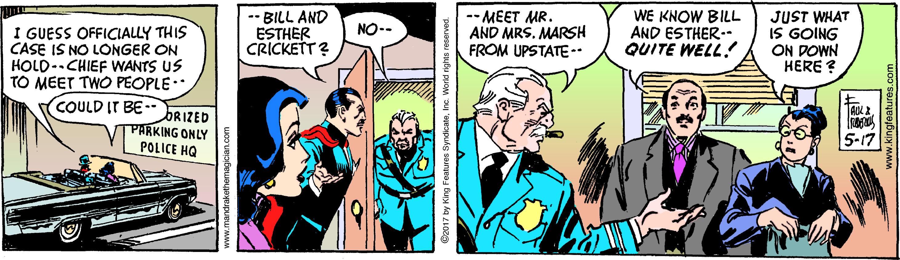 Art OCR: -- BILL AND ESTHER CRICKETT ? -- MEET MR. AND MRS. MARSH FROM UPSTATE-- WE KNOW BILL AND ESTHER-. QUITE WELL! JUST WHAT IS GOING ON DOWN HERE ? NO-- I GUESS OFFICIALLY THIS CASE IS NO LONGER ON HOLD-CHIEF WANTS US TO MEET TWO PEOPLE. COULD IT BE•- DRIZED PARKING ONLY 5-17 POLICE HQ www.mandrakethemagician.com ©2017 by King Features SyndicateInc. World rights reserved. -- BILL AND ESTHER CRICKETT ? -- MEET MR. AND MRS. MARSH FROM UPSTATE-- WE KNOW BILL AND ESTHER-. QUITE WELL! JUST WHAT IS GOING ON DOWN HERE ? NO-- I GUESS OFFICIALLY THIS CASE IS NO LONGER ON HOLD-CHIEF WANTS US TO MEET TWO PEOPLE. COULD IT BE•- DRIZED PARKING ONLY 5-17 POLICE HQ www.mandrakethemagician.com ©2017 by King Features SyndicateInc. World rights reserved.