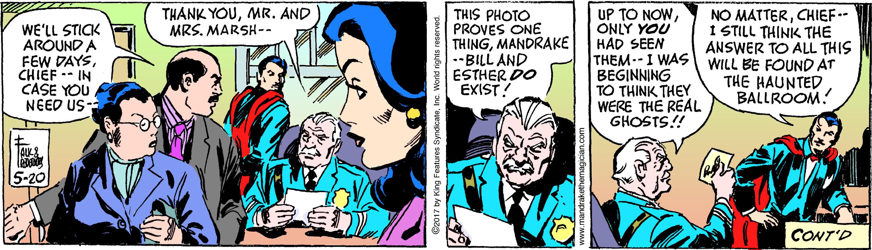Comic book OCR: THANK YOUMR. AND MRS. MARSH-- WE'LL STICK AROUND A FEW DAYSCHIEF -- IN CASE YOU NEED US- THIS PHOTO PROVES ONE THINGMANDRAKE .-BILL AND ESTHER DO EXIST! UP TO NOWONLY YOU HAD SEEN THEM-I WAS BEGINNING TO THINK THEY WERE THE REAL GHOSTS!! NO MATTERCHIEF- I STILL THINK THE ANSWER TO ALL THIS WILL BE FOUND AT THE HAUNTED BALLROOM! 5-20 CONT'D ©2017 by King Foatures SyndicateInc. World rights reserved. THANK YOUMR. AND MRS. MARSH-- WE'LL STICK AROUND A FEW DAYSCHIEF -- IN CASE YOU NEED US- THIS PHOTO PROVES ONE THINGMANDRAKE .-BILL AND ESTHER DO EXIST! UP TO NOWONLY YOU HAD SEEN THEM-I WAS BEGINNING TO THINK THEY WERE THE REAL GHOSTS!! NO MATTERCHIEF- I STILL THINK THE ANSWER TO ALL THIS WILL BE FOUND AT THE HAUNTED BALLROOM! 5-20 CONT'D ©2017 by King Foatures SyndicateInc. World rights reserved.