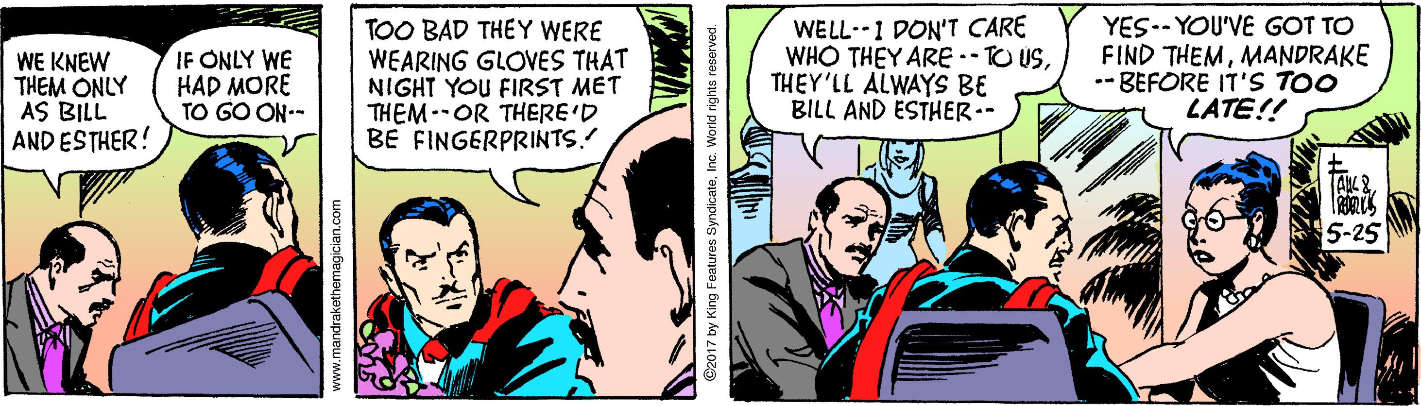 Conversation OCR: WE KNEW THEM ONLY AS BILL AND ESTHER! IF ONLY WE HAD MORE TO GO ON-- TOO BAD THEY WERE WEARING GLOVES THAT NIGHT YOU FIRST MET THEM--OR THERE'D BE FINGERPRINTS. WELL--1 DON'T CARE WHO THEY ARE -- TO USTHEY'LL ALWAYS BE BILL AND ESTHER-- YES-- YOU'VE GOT TO FIND THEMMANDRAKE - BEFORE IT'S TOO LATE!! 5-25 www.mandrakethemagician.com ©2017 by King Features SyndicateInc. World rights reserved. WE KNEW THEM ONLY AS BILL AND ESTHER! IF ONLY WE HAD MORE TO GO ON-- TOO BAD THEY WERE WEARING GLOVES THAT NIGHT YOU FIRST MET THEM--OR THERE'D BE FINGERPRINTS. WELL--1 DON'T CARE WHO THEY ARE -- TO USTHEY'LL ALWAYS BE BILL AND ESTHER-- YES-- YOU'VE GOT TO FIND THEMMANDRAKE - BEFORE IT'S TOO LATE!! 5-25 www.mandrakethemagician.com ©2017 by King Features SyndicateInc. World rights reserved.