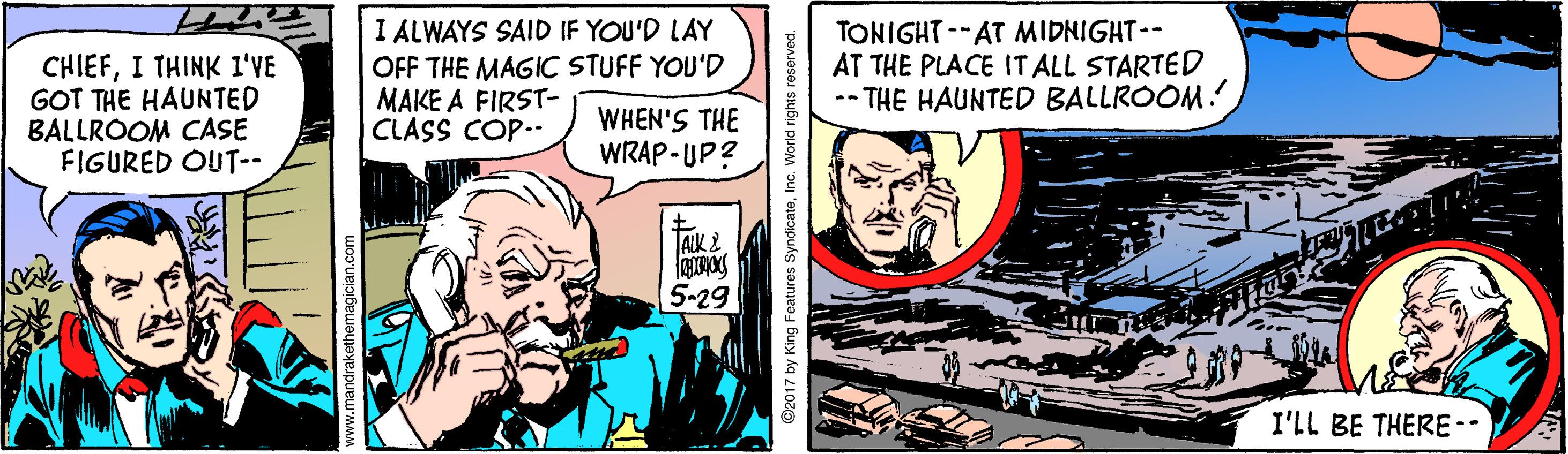 Fictional character OCR: CHIEFI THINK 1I'VE GOT THE HAUNTED BALLROOM CASE FIGURED OUT-- I ALWAYS SAID IF YOU'D LAY OFF THE MAGIC STUFF YOU'D MAKE A FIRST- CLASS COP.. TONIGHT --AT MIDNIGHT-- AT THE PLACE IT ALL STARTED -- THE HAUNTED BALLROOM! WHEN'S THE WRAP-UP? AIK 2 5-29 I'LL BE THERE-- ndrakethemagician.com ©2017 by King Features SyndicateInc. World rights reserved. CHIEFI THINK 1I'VE GOT THE HAUNTED BALLROOM CASE FIGURED OUT-- I ALWAYS SAID IF YOU'D LAY OFF THE MAGIC STUFF YOU'D MAKE A FIRST- CLASS COP.. TONIGHT --AT MIDNIGHT-- AT THE PLACE IT ALL STARTED -- THE HAUNTED BALLROOM! WHEN'S THE WRAP-UP? AIK 2 5-29 I'LL BE THERE-- ndrakethemagician.com ©2017 by King Features SyndicateInc. World rights reserved.