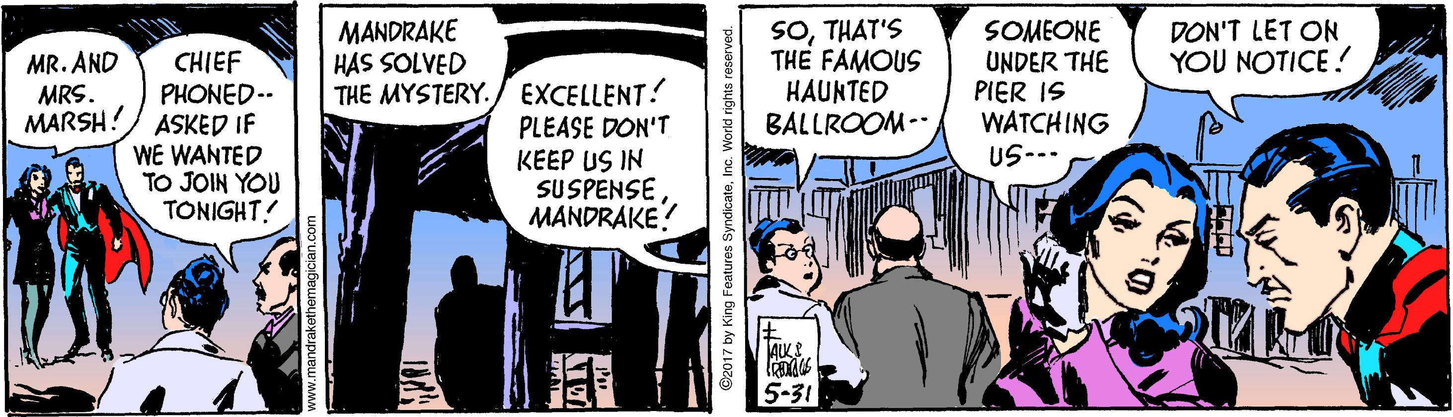 Fiction OCR: SOTHAT'S THE FAMOUS HAUNTED BALLROOM-- MANDRAKE HAS SOLVED SOMEONE UNDER THE PIER IS WATCHING US--- DON'T LET ON YOU NOTICE! MR. AND MRS. MARSH! CHIEF PHONED-- ASKED IF WE WANTED TO JOIN YOU TONIGHT! THE MYSTERY./ EXCELLENT? PLEASE DON'T KEEP US IN SUSPENSE MANDRAKE? 5-31 017 by King Features SyndicateInc. World righ SOTHAT'S THE FAMOUS HAUNTED BALLROOM-- MANDRAKE HAS SOLVED SOMEONE UNDER THE PIER IS WATCHING US--- DON'T LET ON YOU NOTICE! MR. AND MRS. MARSH! CHIEF PHONED-- ASKED IF WE WANTED TO JOIN YOU TONIGHT! THE MYSTERY./ EXCELLENT? PLEASE DON'T KEEP US IN SUSPENSE MANDRAKE? 5-31 017 by King Features SyndicateInc. World righ