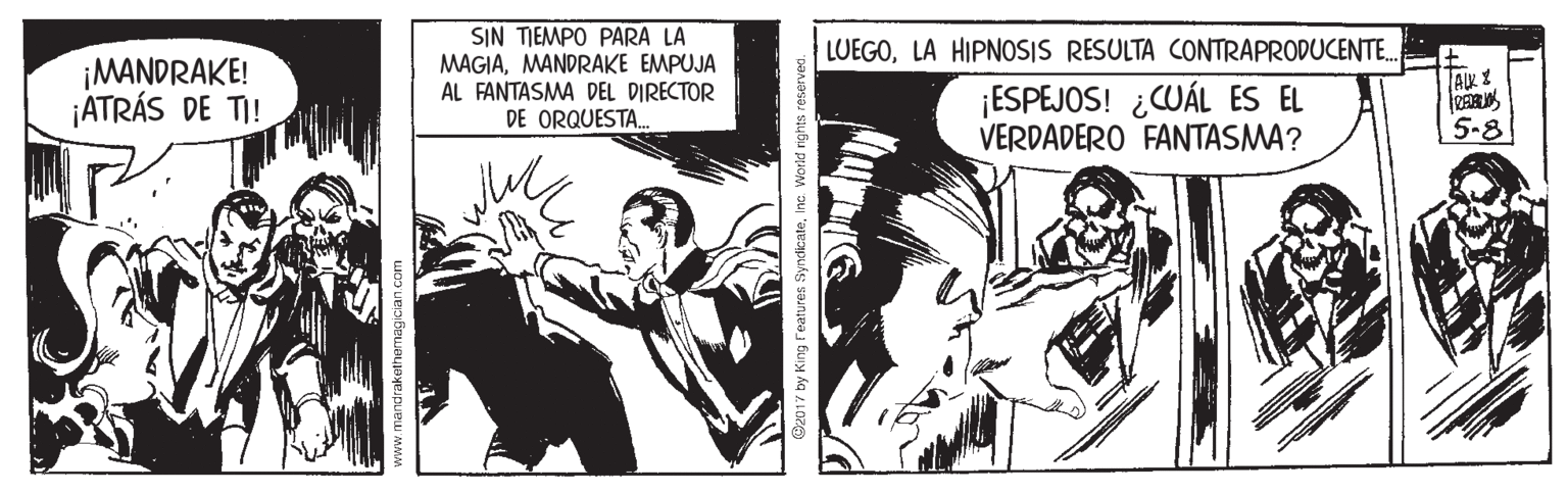 Fiction OCR: SIN TIEMPO PARA LA MAGIAMANDRAKE EMPUJA AL FANTASMA DEL DIRECTOR DE ORQUESTA. LUEGOLA HIPNOSIS RESULTA CONTRAPRODUCENT. ¡MANDRAKE! ¡ATRÁS DE TI! ¡ESPEJOS! ¿WÁL ES EL VERDADERO FANTASMA? 5-8 vww.mandrakethemag ician.co Ce017 by King Features SyndicateInc. Work SIN TIEMPO PARA LA MAGIAMANDRAKE EMPUJA AL FANTASMA DEL DIRECTOR DE ORQUESTA. LUEGOLA HIPNOSIS RESULTA CONTRAPRODUCENT. ¡MANDRAKE! ¡ATRÁS DE TI! ¡ESPEJOS! ¿WÁL ES EL VERDADERO FANTASMA? 5-8 vww.mandrakethemag ician.co Ce017 by King Features SyndicateInc. Work