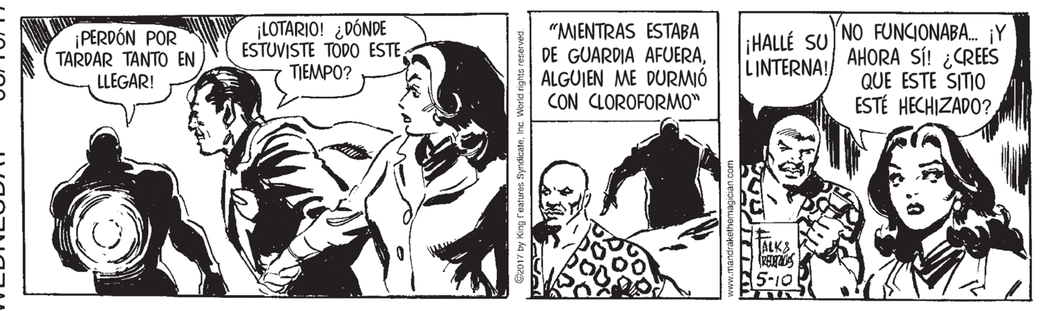 Comics OCR: PERDÓN POR TARDAR TANTO EN LLEGAR! ¡LOTARIO! ¿DÓNDE ESTUVISTE TODO ESTE TIEMPO? "MJENTRAS ESTABA DE GUARDIA AFUERAALGUJEN ME DURMIÓ CON CLOROFORMO" ¡HALLÉ SU NO FUNCIONABA. ¡Y AHORA SÍ! ¿CREES QUE ESTE SITI0 ESTÉ HECHIZADO? LINTERNA! ALKS 5-10 B2017 by King Features SyndicateInc PERDÓN POR TARDAR TANTO EN LLEGAR! ¡LOTARIO! ¿DÓNDE ESTUVISTE TODO ESTE TIEMPO? "MJENTRAS ESTABA DE GUARDIA AFUERAALGUJEN ME DURMIÓ CON CLOROFORMO" ¡HALLÉ SU NO FUNCIONABA. ¡Y AHORA SÍ! ¿CREES QUE ESTE SITI0 ESTÉ HECHIZADO? LINTERNA! ALKS 5-10 B2017 by King Features Syndicate