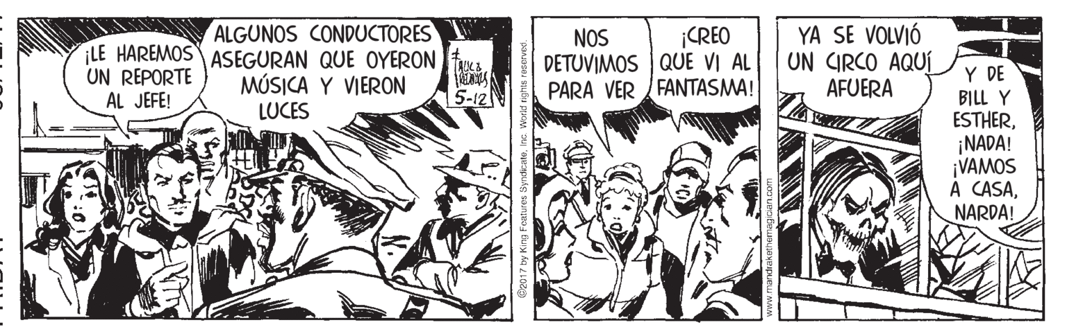 Illustration OCR: ALGUNOS CONDUCTORES ¡LE HAREMOSASEGURAN QUE OYERON MÚSICA Y VIERON LUCES YA SE VOLVIÓ UN CIRCO AQUÍ AFUERA ¡CREO NOS DETUVIMOS | QUE VI AL PARA VER FANTASMA! Y DE BILL Y ESTHER¡NADA! ¡VAMOS A CASANARDA! UN REPORTE AL JEFE! 5-12 2017 by King Foatures Syndic ALGUNOS CONDUCTORES ¡LE HAREMOSASEGURAN QUE OYERON MÚSICA Y VIERON LUCES YA SE VOLVIÓ UN CIRCO AQUÍ AFUERA ¡CREO NOS DETUVIMOS | QUE VI AL PARA VER FANTASMA! Y DE BILL Y ESTHER¡NADA! ¡VAMOS A CASANARDA! UN REPORTE AL JEFE! 5-12 2017 by King Foatures Syndic