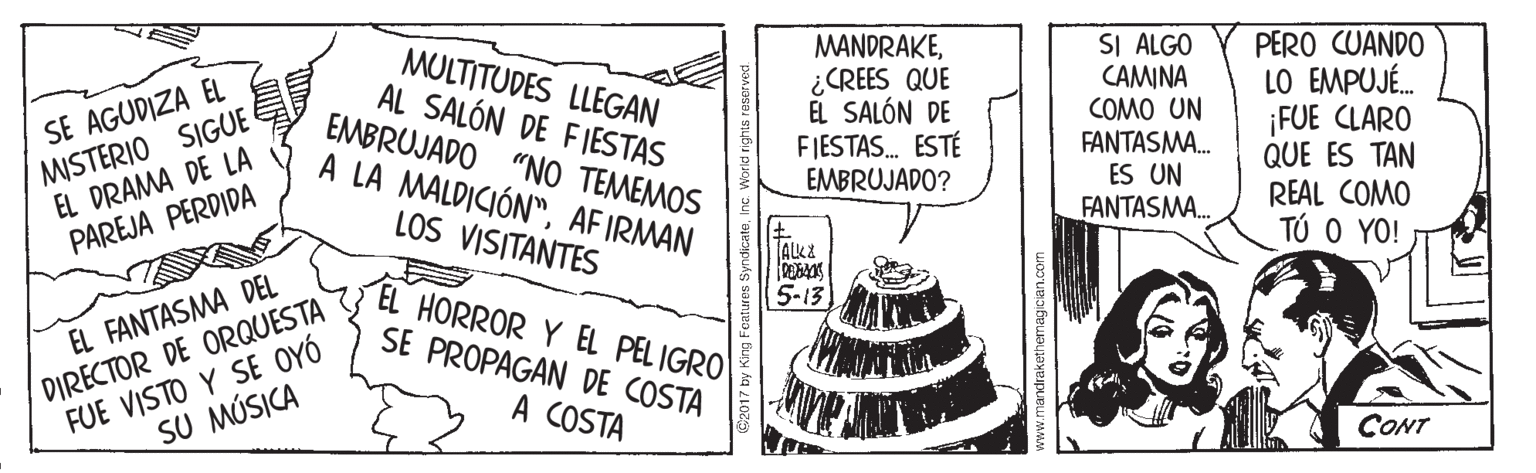 Illustration OCR: SE AGUDIZA EL MISTERIO SIGUE EL DRAMA DE LA PAREJA PERDIDA MULTITUDES LLEGAN AL SALÓN DE FIESTAS EMBRUJADO "NO TEMEMOS A LA MALDICIÓN"AFIRMAN MANDRAKE¿CREES QUE EL SALÓN DE FIESTAS. ESTÉ EMBRUJADO? SI ALGO CAMINA COMO UN FANTASMA. ES UN FANTASMA. PERO CUANDO LO EMPUJÉ. ¡FUE CLARO QUE ES TAN REAL COMO TÚ O YO! LOS VISITANTES 5-13 EL HORROR Y EL PEL IGRO FUE VISTO Y SE OYÓ SU MÚSICA EL FANTASMA DEL SE PROPAGAN DE COSTA DIRECTOR DE ORQUESTA A COSTA CONT patures SyndicateIne www.mandrakethemagician.com SE AGUDIZA EL MISTERIO SIGUE EL DRAMA DE LA PAREJA PERDIDA MULTITUDES LLEGAN AL SALÓN DE FIESTAS EMBRUJADO "NO TEMEMOS A LA MALDICIÓN"AFIRMAN MANDRAKE¿CREES QUE EL SALÓN DE FIESTAS. ESTÉ EMBRUJADO? SI ALGO CAMINA COMO UN FANTASMA. ES UN FANTASMA. PERO CUANDO LO EMPUJÉ. ¡FUE CLARO QUE ES TAN REAL COMO TÚ O YO! LOS VISITANTES 5-13 EL HORROR Y EL PEL IGRO FUE VISTO Y SE OYÓ SU MÚSICA EL FANTASMA DEL SE PROPAGAN DE COSTA DIRECTOR DE ORQUESTA A COSTA CONT patures SyndicateIne www.mandrakethemagician.com