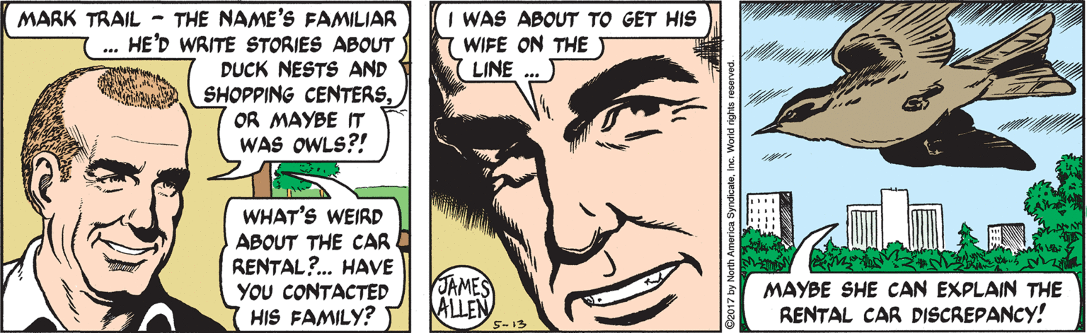 Organism OCR: MARK TRAIL - THE NAME'S FAMILIAR HE'D WRITE STORIES ABOUT DUCK NESTS AND SHOPPING CENTERSOR MAYBE IT WAS OWLS?! WAS ABOUT TO GET HIS WIFE ON THET LINE ... WHAT'S WEIRD ABOUT THE CAR RENTAL?.. HAVE YOU CONTACTED HIS FAMILY? JAMES ALLEN MAYBE SHE CAN EXPLAIN THE RENTAL CAR DISCREPANCY! 5-13 ©2017 by North America SyndicateInc. World rights reserved. MARK TRAIL - THE NAME'S FAMILIAR HE'D WRITE STORIES ABOUT DUCK NESTS AND SHOPPING CENTERSOR MAYBE IT WAS OWLS?! WAS ABOUT TO GET HIS WIFE ON THET LINE ... WHAT'S WEIRD ABOUT THE CAR RENTAL?.. HAVE YOU CONTACTED HIS FAMILY? JAMES ALLEN MAYBE SHE CAN EXPLAIN THE RENTAL CAR DISCREPANCY! 5-13 ©2017 by North America SyndicateInc. World rights reserved.