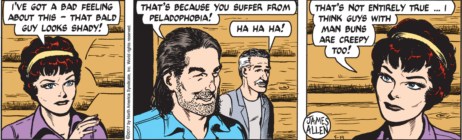 Sharing OCR: I'VE GOT A BAD FEELING ABOUT THIS - THAT BALD GUY LOOKS SHADY! THAT'S BECAUSE YOU SUFFER FROM PELADOPHOBIA! THAT'S NOT ENTIRELY TRUE .. I THINK GUYS WITH MAN BUNS ARE CREEPY ??! ?? ?? ??! JAMES ALLEN S-19 I'VE GOT A BAD FEELING ABOUT THIS - THAT BALD GUY LOOKS SHADY! THAT'S BECAUSE YOU SUFFER FROM PELADOPHOBIA! THAT'S NOT ENTIRELY TRUE .. I THINK GUYS WITH MAN BUNS ARE CREEPY ??! ?? ?? ??! JAMES ALLEN S-19