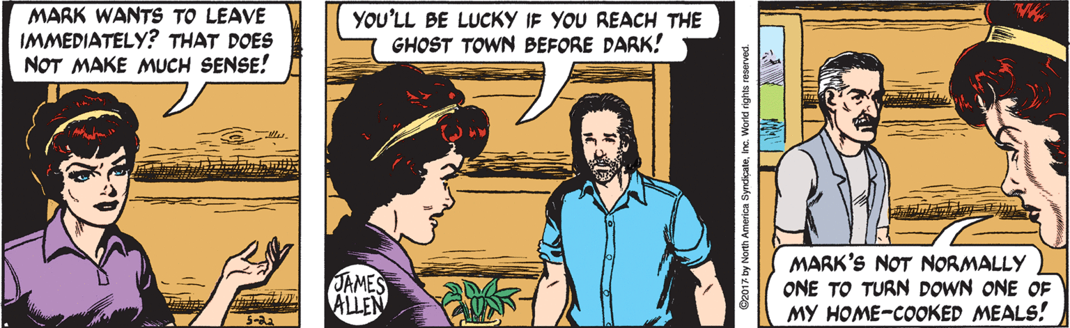 People OCR: MARK WANTS TO LEAVE IMMEDIATELY? THAT DOES NOT MAKE MUCH SENSE! YOU'LL BE LUCKY IF YOU REACH THE GHOST TOWN BEFORE DARK! JAMES ALLEN MARK'S NOT NORMALLY ONE TO TURN DOWN ONE OF MY HOME-COOKED MEALS! G2017 by North America SyndiçateInc. World rights reserved. MARK WANTS TO LEAVE IMMEDIATELY? THAT DOES NOT MAKE MUCH SENSE! YOU'LL BE LUCKY IF YOU REACH THE GHOST TOWN BEFORE DARK! JAMES ALLEN MARK'S NOT NORMALLY ONE TO TURN DOWN ONE OF MY HOME-COOKED MEALS! G2017 by North America SyndiçateInc. World rights reserved.