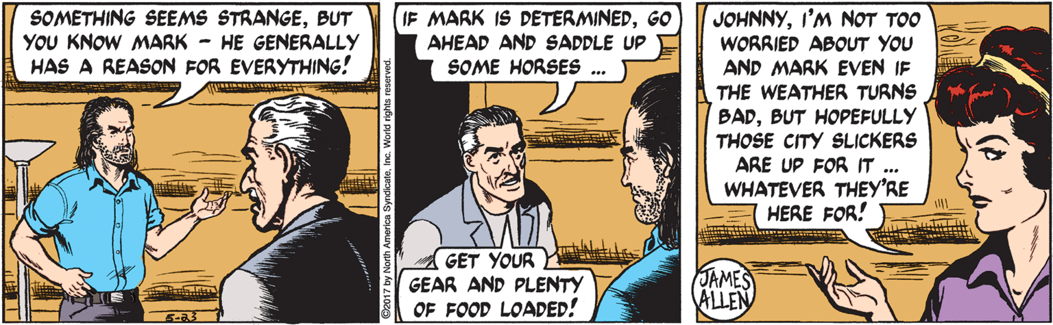 Publication OCR: SOMETHING SEEMS STRANGEBUT YOU KNOW MARK - HE GENERALLY HAS A REASON FOR EVERYTHING! IF MARK IS DETERMINEDGO AHEAD AND SADDLE UP SOME HORSES ... JOHNNYI'M NOT TOO WORRIED ABOUT YOU AND MARK EVEN IF THE WEATHER TURNS BADBUT HOPEFULLY THOSE CITY SLICKERS ARE UP FOR IT WHATEVER THEY'RE HERE FOR! GET YOUR GEAR AND PLENTY OF FOOD LOADED! JAMES ALLEN SOMETHING SEEMS STRANGEBUT YOU KNOW MARK - HE GENERALLY HAS A REASON FOR EVERYTHING! IF MARK IS DETERMINEDGO AHEAD AND SADDLE UP SOME HORSES ... JOHNNYI'M NOT TOO WORRIED ABOUT YOU AND MARK EVEN IF THE WEATHER TURNS BADBUT HOPEFULLY THOSE CITY SLICKERS ARE UP FOR IT WHATEVER THEY'RE HERE FOR! GET YOUR GEAR AND PLENTY OF FOOD LOADED! JAMES ALLEN