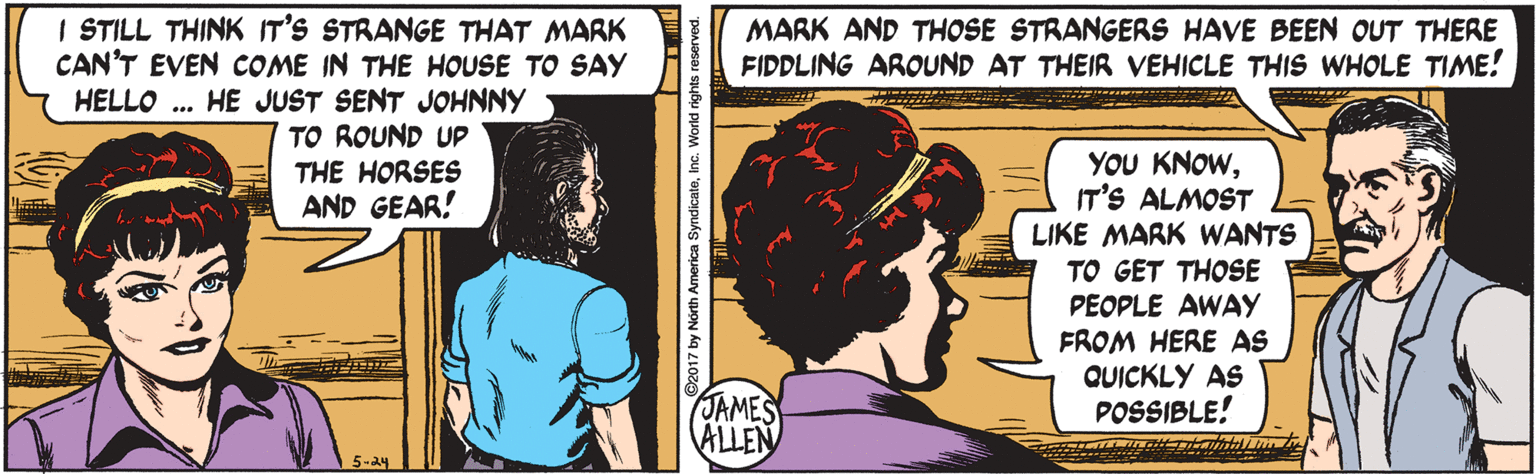 People OCR: I STILL THINK IT'S STRANGE THAT MARK CAN'T EVEN COME IN THE HOUSE TO SAY HELLO .. HE JUST SENT JOHNNY TO ROUND UP MARK AND THOSE STRANGERS HAVE BEEN OUT THERE FIDDLING AROUND AT THEIR VEHICLE THIS WHOLE TIME! YOU KNOWIT'S ALMOST LIKE MARK WANTS THE HORSES AND GEAR! ? TO GET THOSE PEOPLE AWAY FROM HERE AS QUICKLY AS POSSIBLE! JAMES ALLEN 5-24 2017 by North America SyndicateInc. World rights reserved. I STILL THINK IT'S STRANGE THAT MARK CAN'T EVEN COME IN THE HOUSE TO SAY HELLO .. HE JUST SENT JOHNNY TO ROUND UP MARK AND THOSE STRANGERS HAVE BEEN OUT THERE FIDDLING AROUND AT THEIR VEHICLE THIS WHOLE TIME! YOU KNOWIT'S ALMOST LIKE MARK WANTS THE HORSES AND GEAR! ? TO GET THOSE PEOPLE AWAY FROM HERE AS QUICKLY AS POSSIBLE! JAMES ALLEN 5-24 2017 by North America SyndicateInc. World rights reserved.