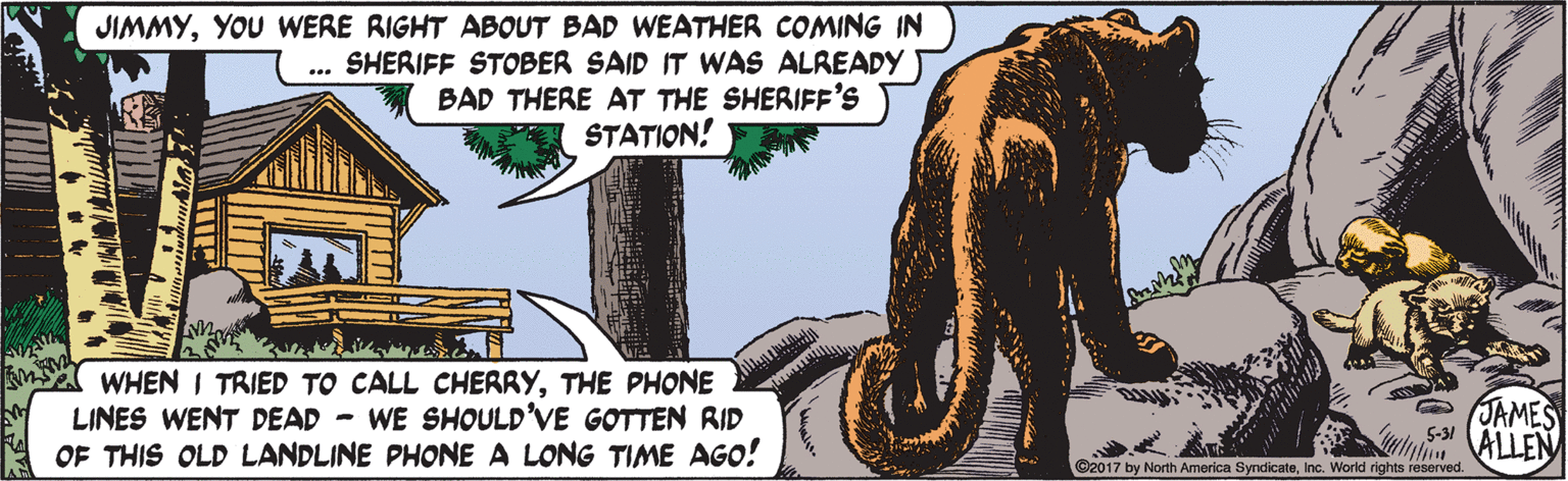 Terrestrial plant OCR: JIMMYYOU WERE RIGHT ABOUT BAD WEATHER COMING IN SHERIFF STOBER SAID IT WAS ALREADY BAD THERE AT THE SHERIFF'S STATION! .. WHEN I TRIED TO CALL CHERRYTHE PHONE LINES WENT DEAD - WE SHOULD'VE GOTTEN RID OF THIS OLD LANDLINE PHONE A LONG TIME AGO! JAMES 5-31 ALLEN ©2017 by North America SyndicateInc. World rights reserved JIMMYYOU WERE RIGHT ABOUT BAD WEATHER COMING IN SHERIFF STOBER SAID IT WAS ALREADY BAD THERE AT THE SHERIFF'S STATION! .. WHEN I TRIED TO CALL CHERRYTHE PHONE LINES WENT DEAD - WE SHOULD'VE GOTTEN RID OF THIS OLD LANDLINE PHONE A LONG TIME AGO! JAMES 5-31 ALLEN ©2017 by North America SyndicateInc. World rights reserved
