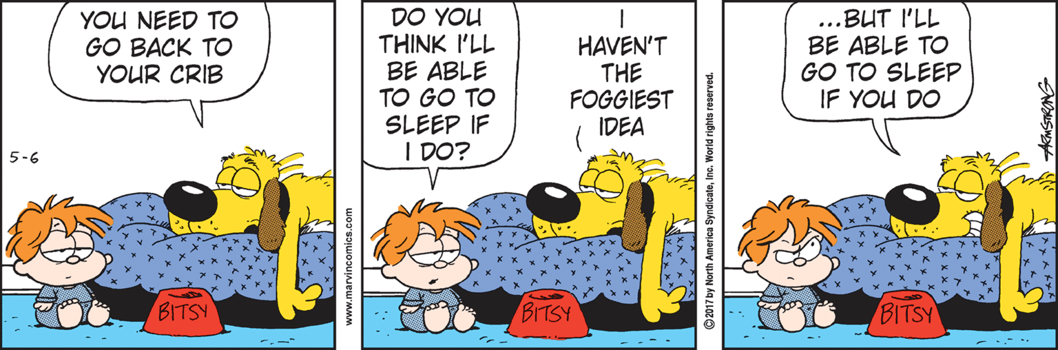 Humour OCR: DO YOU THINK I'LL BE ABLE TO GO TO SLEEP IF I DO? ..BUT I'LL BE ABLE TO GO TO SLEEP IF YOU DO YOU NEED TO GO BACK TO YOUR CRIB HAVEN'T THE FOGGIEST IDEA 5-6 BITSY BITSY BITSY www.marvincomics.com ***** ? ?? 2017 by North America SyndicateInc. World rights reserved. AMSTRONG DO YOU THINK I'LL BE ABLE TO GO TO SLEEP IF I DO? ..BUT I'LL BE ABLE TO GO TO SLEEP IF YOU DO YOU NEED TO GO BACK TO YOUR CRIB HAVEN'T THE FOGGIEST IDEA 5-6 BITSY BITSY BITSY www.marvincomics.com ***** ? ? ? 2017 by North America SyndicateInc. World rights reserved. AMSTRONG