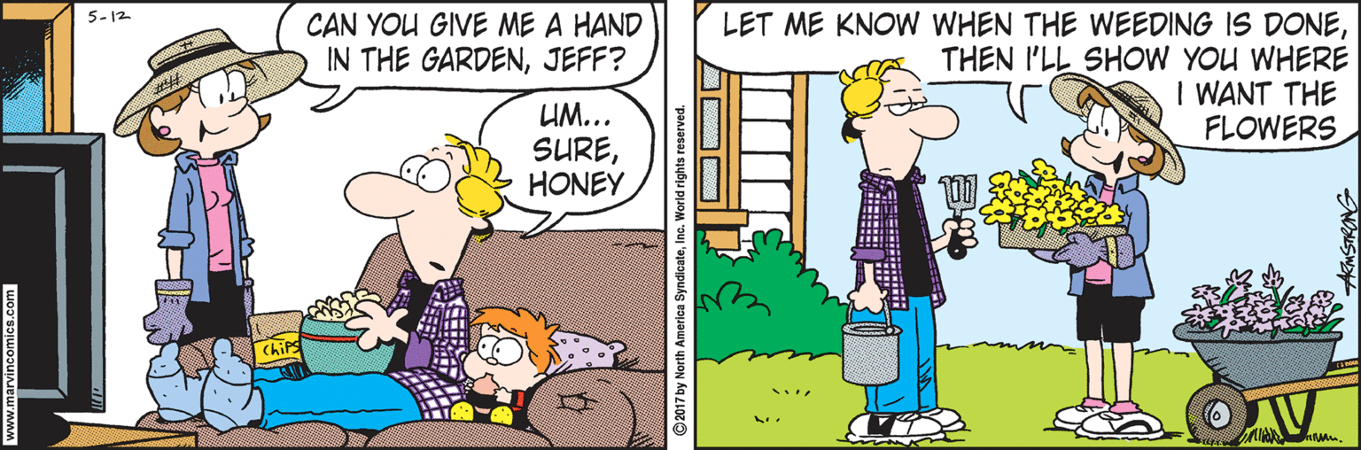 Comics OCR: 5-12 LET ME KNOW WHEN THE WEEDING IS DONETHEN I'LL SHOW YOU WHERE I WANT THE FLOWERS CAN YOU GIVE ME A HAND IN THE GARDENJEFF? UM... SUREHONEY ChiPs ©2017 by North 5-12 LET ME KNOW WHEN THE WEEDING IS DONETHEN I'LL SHOW YOU WHERE I WANT THE FLOWERS CAN YOU GIVE ME A HAND IN THE GARDENJEFF? UM... SUREHONEY ChiPs ©2017 by North